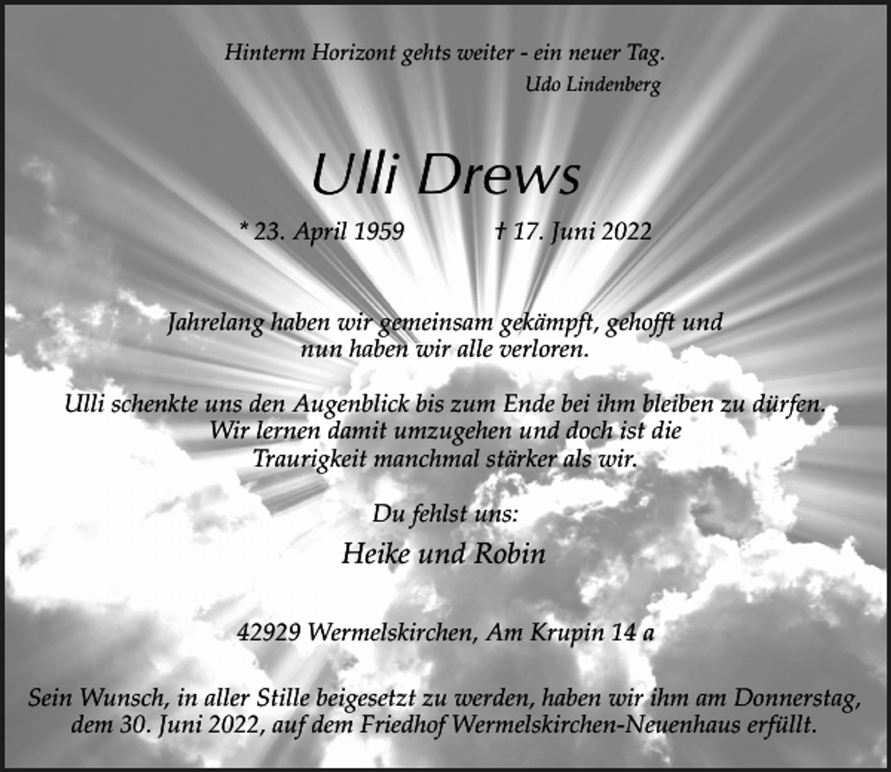 <p>Hinterm Horizont gehts weiter - ein neuer Tag.<br />Udo Lindenberg</p><p>Ulli Drews<br />* 23. April 1959</p><p>† 17. Juni 2022</p><p>Jahrelang haben wir gemeinsam gekämpft, gehofft und<br />nun haben wir alle verloren.<br />Ulli schenkte uns den Augenblick bis zum Ende bei ihm bleiben zu dürfen.<br />Wir lernen damit umzugehen und doch ist die<br />Traurigkeit manchmal stärker als wir.<br />Du fehlst uns:</p><p>Heike und Robin<br />42929 Wermelskirchen, Am Krupin 14 a<br />Sein Wunsch, in aller Stille beigesetzt zu werden, haben wir ihm am Donnerstag,<br />dem 30. Juni 2022, auf dem Friedhof Wermelskirchen-Neuenhaus erfüllt.</p>