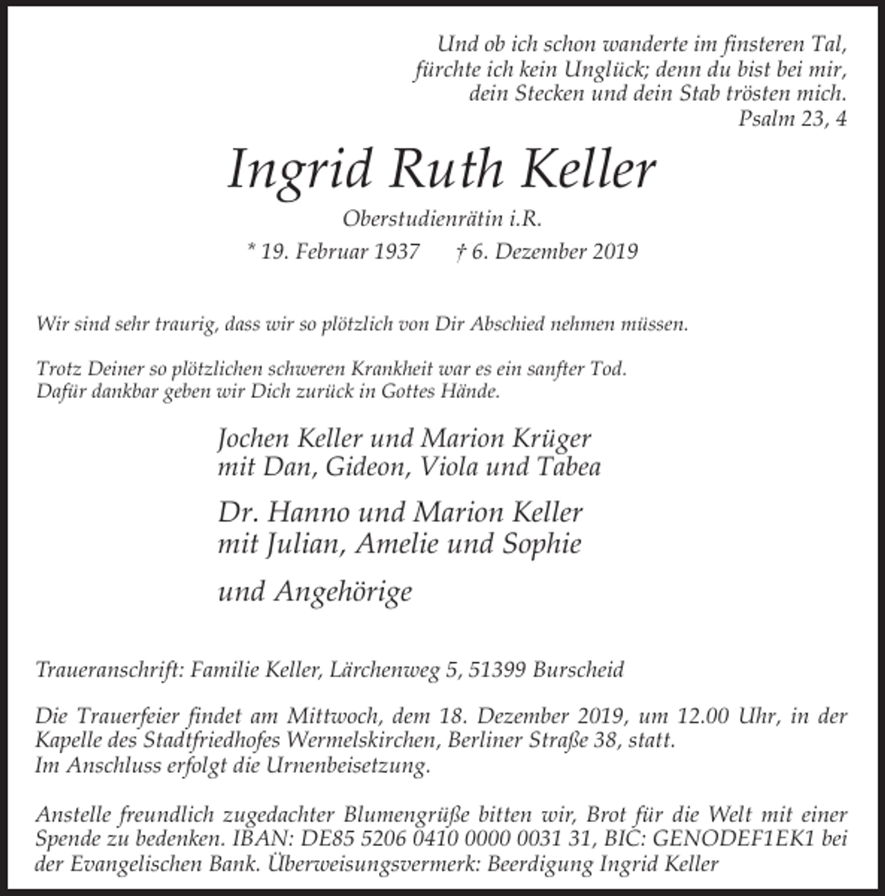 <p>Und ob ich schon wanderte im finsteren Tal,<br />fürchte ich kein Unglück; denn du bist bei mir,<br />dein Stecken und dein Stab trösten mich.<br />Psalm 23, 4</p><p>Ingrid Ruth Keller<br />Oberstudienrätin i.R.<br />* 19. Februar 1937<br />† 6. Dezember 2019</p><p>Wir sind sehr traurig, dass wir so plötzlich von Dir Abschied nehmen müssen.<br />Trotz Deiner so plötzlichen schweren Krankheit war es ein sanfter Tod.<br />Dafür dankbar geben wir Dich zurück in Gottes Hände.</p><p>Jochen Keller und Marion Krüger<br />mit Dan, Gideon, Viola und Tabea</p><p>Dr. Hanno und Marion Keller<br />mit Julian, Amelie und Sophie<br />und Angehörige<br />Traueranschrift: Familie Keller, Lärchenweg 5, 51399 Burscheid<br />Die Trauerfeier findet am Mittwoch, dem 18. Dezember 2019, um 12.00 Uhr, in der<br />Kapelle des Stadtfriedhofes Wermelskirchen, Berliner Straße 38, statt.<br />Im Anschluss erfolgt die Urnenbeisetzung.<br />Anstelle freundlich zugedachter Blumengrüße bitten wir, Brot für die Welt mit einer<br />Spende zu bedenken. IBAN: DE8206 0410, BIC: GENODEF1EK1 bei<br />der Evangelischen Bank. Überweisungsvermerk: Beerdigung Ingrid Keller</p>