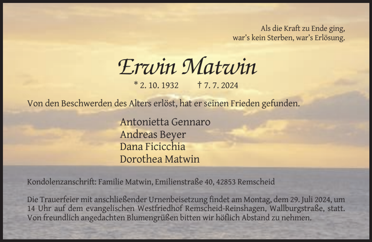 <p>Als die Kraft zu Ende ging,<br />war’s kein Sterben, war’s Erlösung.</p><p>Erwin Matwin<br />* 2. 10. 1932</p><p>† 7. 7. 2024</p><p>Von den Beschwerden des Alters erlöst, hat er seinen Frieden gefunden.</p><p>Antonietta Gennaro<br />Andreas Beyer<br />Dana Ficicchia<br />Dorothea Matwin<br />Kondolenzanschrift: Familie Matwin, Emilienstraße 40, 42853 Remscheid<br />Die Trauerfeier mit anschließender Urnenbeisetzung findet am Montag, dem 29. Juli 2024, um<br />14 Uhr auf dem evangelischen Westfriedhof Remscheid-Reinshagen, Wallburgstraße, statt.<br />Von freundlich angedachten Blumengrüßen bitten wir höflich Abstand zu nehmen.</p>