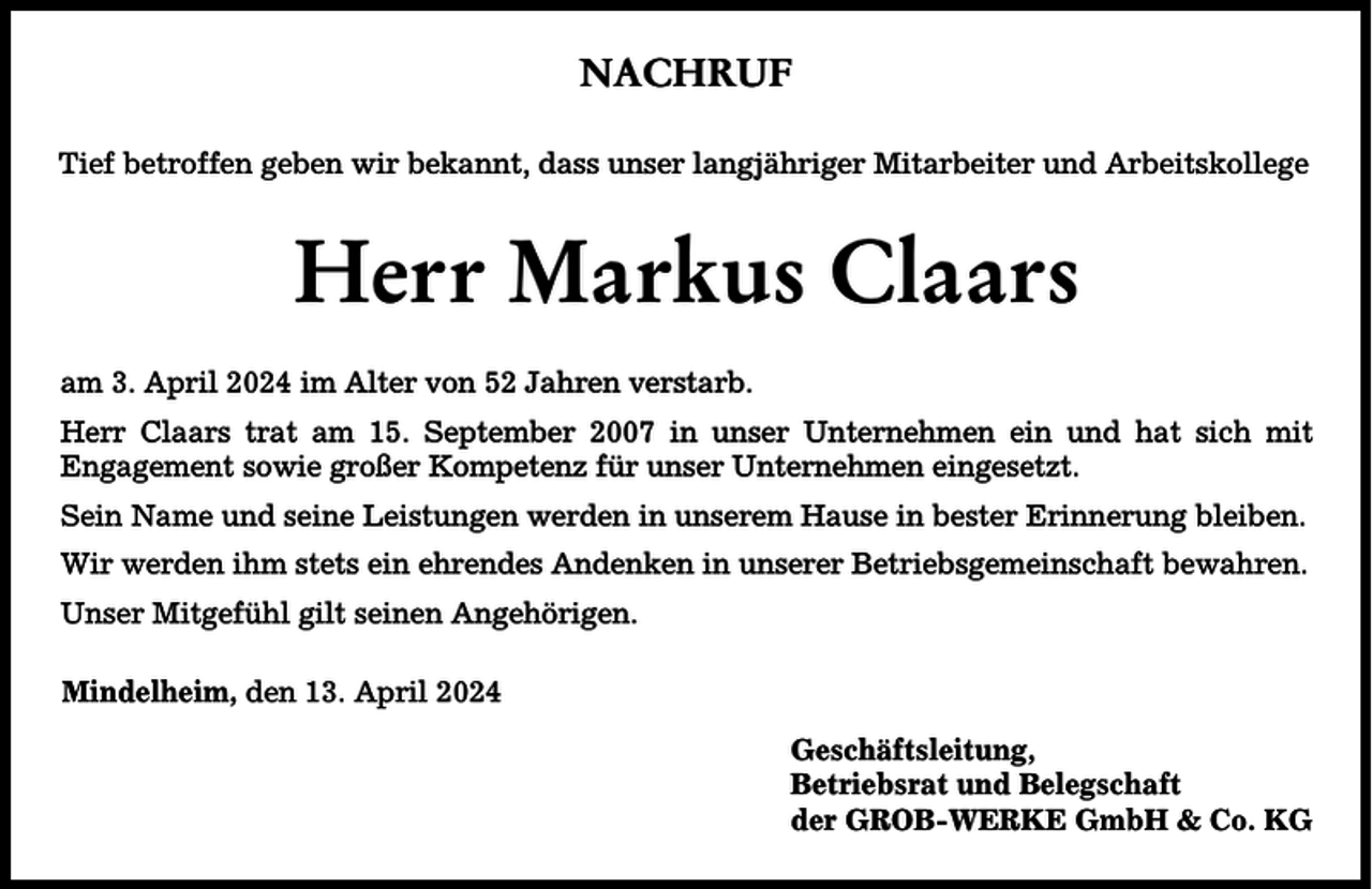 <p>NACHRUF<br />Tief betroffen geben wir bekannt, dass unser langjähriger Mitarbeiter und Arbeitskollege</p><p>Herr Markus Claars<br />am 3. April 2024 im Alter von 52 Jahren verstarb.<br />Herr Claars trat am 15. September 2007 in unser Unternehmen ein und hat sich mit<br />Engagement sowie großer Kompetenz für unser Unternehmen eingesetzt.<br />Sein Name und seine Leistungen werden in unserem Hause in bester Erinnerung bleiben.<br />Wir werden ihm stets ein ehrendes Andenken in unserer Betriebsgemeinschaft bewahren.<br />Unser Mitgefühl gilt seinen Angehörigen.<br />Mindelheim, den 13. April 2024<br />Geschäftsleitung,<br />Betriebsrat und Belegschaft<br />der GROB-WERKE GmbH &amp; Co. KG</p>