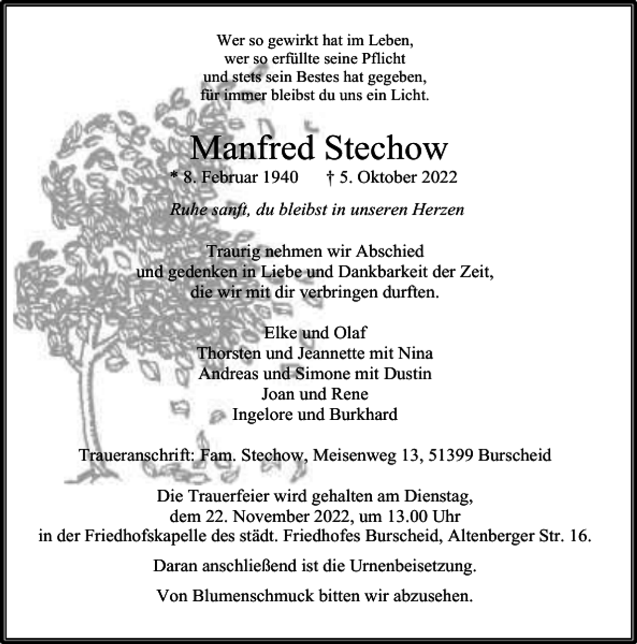 <p>Wer so gewirkt hat im Leben,<br />wer so erfüllte seine Pflicht<br />und stets sein Bestes hat gegeben,<br />für immer bleibst du uns ein Licht.</p><p>Manfred Stechow</p><p>* 8. Februar 1940</p><p>† 5. Oktober 2022</p><p>Ruhe sanft, du bleibst in unseren Herzen<br />Traurig nehmen wir Abschied<br />und gedenken in Liebe und Dankbarkeit der Zeit,<br />die wir mit dir verbringen durften.<br />Elke und Olaf<br />Thorsten und Jeannette mit Nina<br />Andreas und Simone mit Dustin<br />Joan und Rene<br />Ingelore und Burkhard<br />Traueranschrift: Fam. Stechow, Meisenweg 13, 51399 Burscheid<br />Die Trauerfeier wird gehalten am Dienstag,<br />dem 22. November 2022, um 13.00 Uhr<br />in der Friedhofskapelle des städt. Friedhofes Burscheid, Altenberger Str. 16.<br />Daran anschließend ist die Urnenbeisetzung.<br />Von Blumenschmuck bitten wir abzusehen.</p>