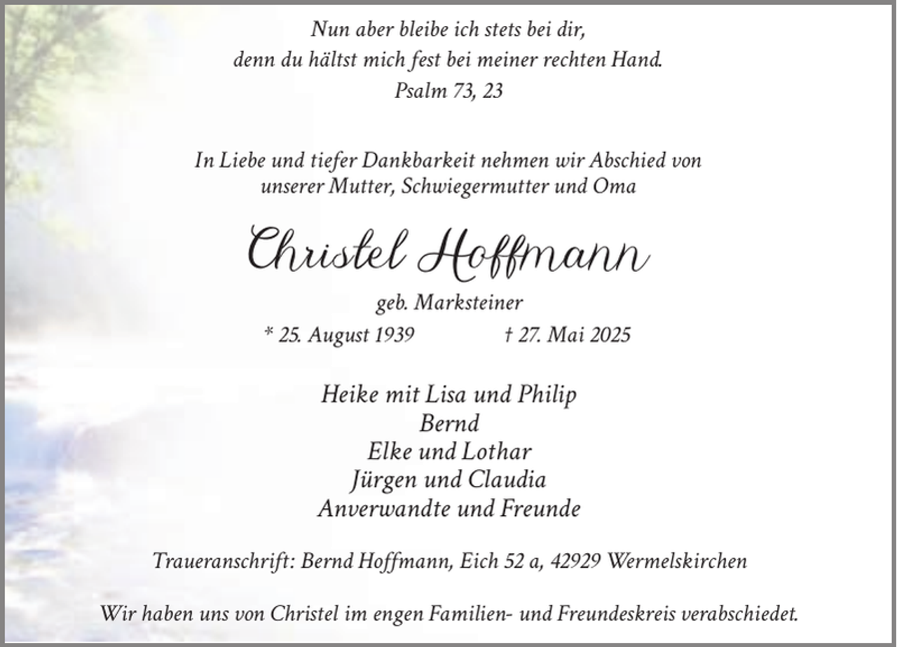 <p>Nun aber bleibe ich stets bei dir,<br />denn du hältst mich fest bei meiner rechten Hand.<br />Psalm 73, 23<br />In Liebe und tiefer Dankbarkeit nehmen wir Abschied von<br />unserer Mutter, Schwiegermutter und Oma</p><p>Christel Hoffmann<br />geb. Marksteiner<br />* 25. August 1939<br />† 27. Mai 2025</p><p>Heike mit Lisa und Philip<br />Bernd<br />Elke und Lothar<br />Jürgen und Claudia<br />Anverwandte und Freunde<br />Traueranschrift: Bernd Hoffmann, Eich 52 a, 42929 Wermelskirchen<br />Wir haben uns von Christel im engen Familien- und Freundeskreis verabschiedet.</p>