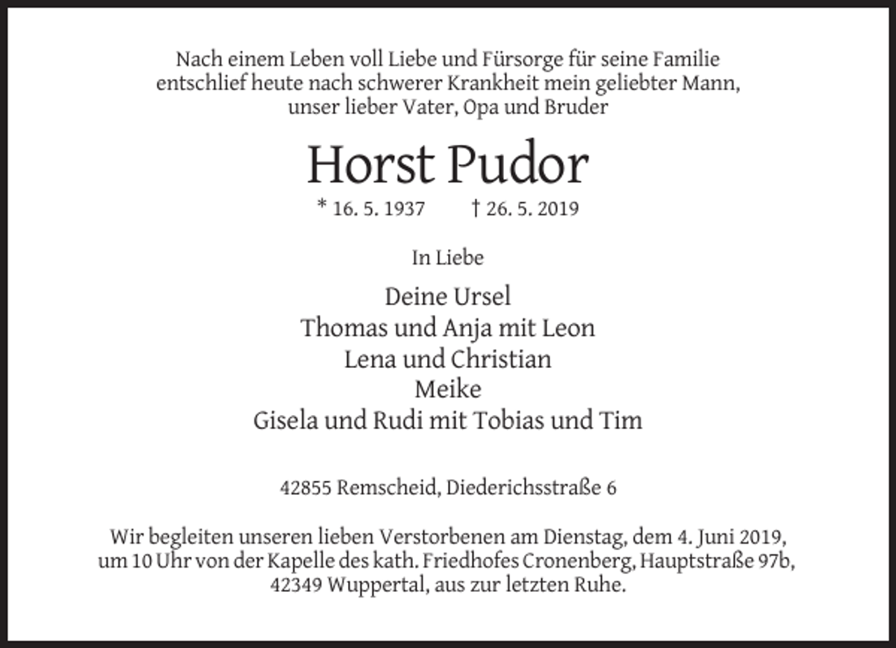 <p>Nach einem Leben voll Liebe und Fürsorge für seine Familie<br />entschlief heute nach schwerer Krankheit mein geliebter Mann,<br />unser lieber Vater, Opa und Bruder</p><p>Horst Pudor<br />* 16. 5. 1937</p><p>† 26. 5. 2019</p><p>In Liebe</p><p>Deine Ursel<br />Thomas und Anja mit Leon<br />Lena und Christian<br />Meike<br />Gisela und Rudi mit Tobias und Tim<br />42855 Remscheid, Diederichsstraße 6<br />Wir begleiten unseren lieben Verstorbenen am Dienstag, dem 4. Juni 2019,<br />um 10 Uhr von der Kapelle des kath. Friedhofes Cronenberg, Hauptstraße 97b,<br />42349 Wuppertal, aus zur letzten Ruhe.</p>
