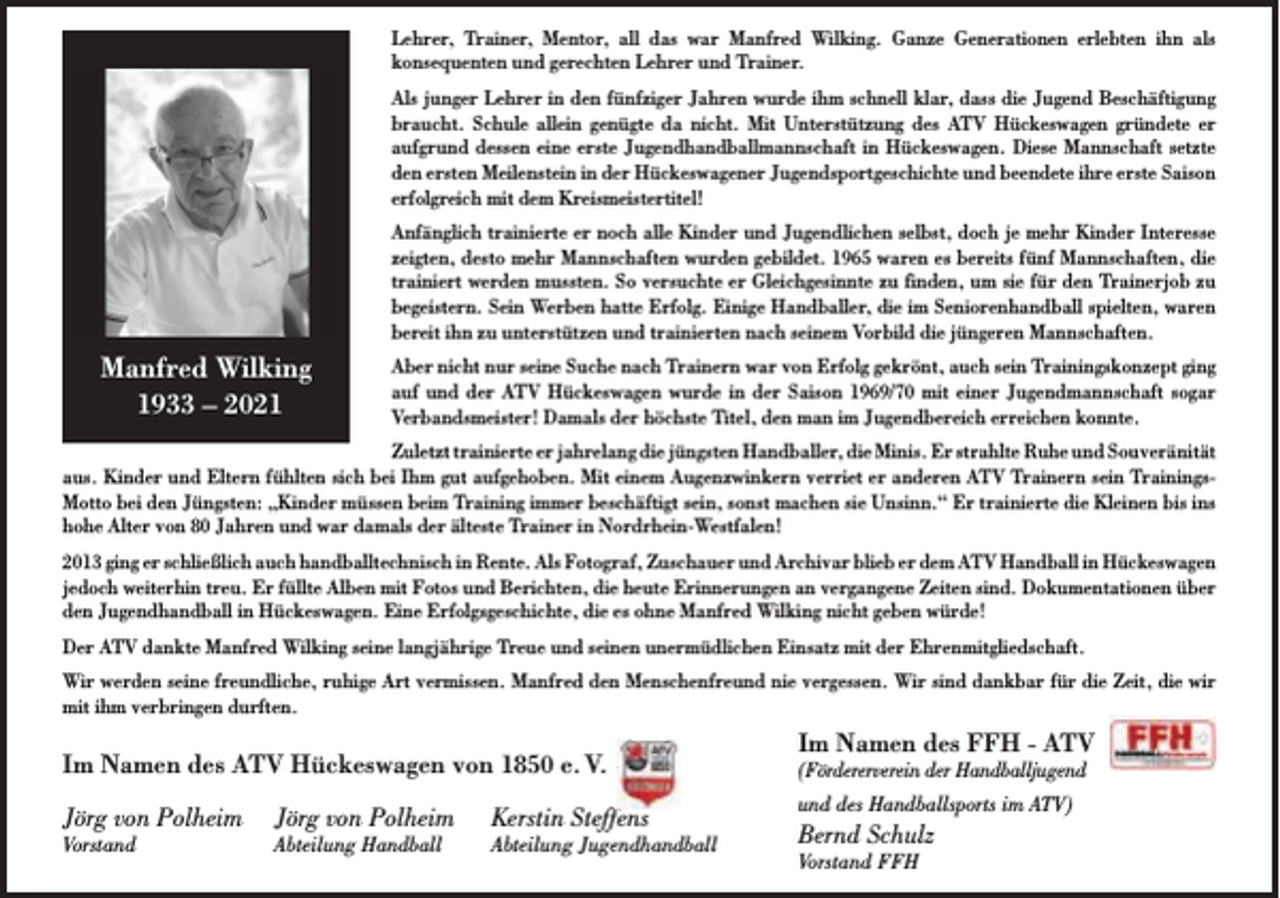 <p>Lehrer, Trainer, Mentor, all das war Manfred Wilking. Ganze Generationen erlebten ihn als<br />konsequenten und gerechten Lehrer und Trainer.<br />Als junger Lehrer in den fünfziger Jahren wurde ihm schnell klar, dass die Jugend Beschäftigung<br />braucht. Schule allein genügte da nicht. Mit Unterstützung des ATV Hückeswagen gründete er<br />aufgrund dessen eine erste Jugendhandballmannschaft in Hückeswagen. Diese Mannschaft setzte<br />den ersten Meilenstein in der Hückeswagener Jugendsportgeschichte und beendete ihre erste Saison<br />erfolgreich mit dem Kreismeistertitel!<br />Anfänglich trainierte er noch alle Kinder und Jugendlichen selbst, doch je mehr Kinder Interesse<br />zeigten, desto mehr Mannschaften wurden gebildet. 1965 waren es bereits fünf Mannschaften, die<br />trainiert werden mussten. So versuchte er Gleichgesinnte zu finden, um sie für den Trainerjob zu<br />begeistern. Sein Werben hatte Erfolg. Einige Handballer, die im Seniorenhandball spielten, waren<br />bereit ihn zu unterstützen und trainierten nach seinem Vorbild die jüngeren Mannschaften.</p><p>Manfred Wilking<br />1933 – 2021</p><p>Aber nicht nur seine Suche nach Trainern war von Erfolg gekrönt, auch sein Trainingskonzept ging<br />auf und der ATV Hückeswagen wurde in der Saison 1969/70 mit einer Jugendmannschaft sogar<br />Verbandsmeister! Damals der höchste Titel, den man im Jugendbereich erreichen konnte.</p><p>Zuletzt trainierte er jahrelang die jüngsten Handballer, die Minis. Er strahlte Ruhe und Souveränität<br />aus. Kinder und Eltern fühlten sich bei Ihm gut aufgehoben. Mit einem Augenzwinkern verriet er anderen ATV Trainern sein TrainingsMotto bei den Jüngsten: „Kinder müssen beim Training immer beschäftigt sein, sonst machen sie Unsinn.“ Er trainierte die Kleinen bis ins<br />hohe Alter von 80 Jahren und war damals der älteste Trainer in Nordrhein-Westfalen!<br />2013 ging er schließlich auch handballtechnisch in Rente. Als Fotograf, Zuschauer und Archivar blieb er dem ATV Handball in Hückeswagen<br />jedoch weiterhin treu. Er füllte Alben mit Fotos und Berichten, die heute Erinnerungen an vergangene Zeiten sind. Dokumentationen über<br />den Jugendhandball in Hückeswagen. Eine Erfolgsgeschichte, die es ohne Manfred Wilking nicht geben würde!<br />Der ATV dankte Manfred Wilking seine langjährige Treue und seinen unermüdlichen Einsatz mit der Ehrenmitgliedschaft.<br />Wir werden seine freundliche, ruhige Art vermissen. Manfred den Menschenfreund nie vergessen. Wir sind dankbar für die Zeit, die wir<br />mit ihm verbringen durften.</p><p>Im Namen des ATV Hückeswagen von 1850 e. V.<br />Jörg von Polheim</p><p>Vorstand</p><p>Jörg von Polheim</p><p>Abteilung Handball</p><p>Kerstin Steffens</p><p>Abteilung Jugendhandball</p><p>Im Namen des FFH - ATV</p><p>(Fördererverein der Handballjugend<br />und des Handballsports im ATV)</p><p>Bernd Schulz<br />Vorstand FFH</p>