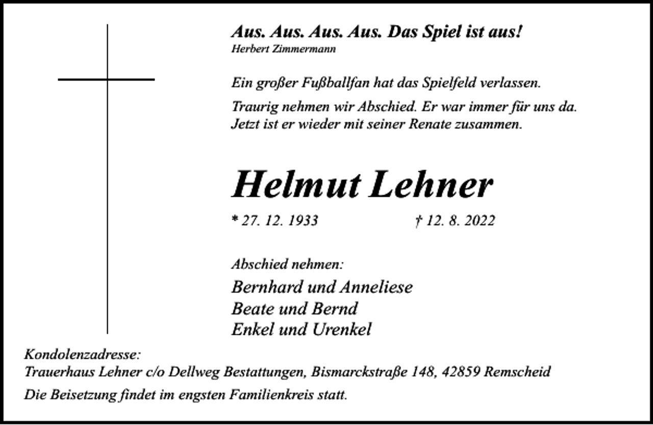 <p>Aus. Aus. Aus. Aus. Das Spiel ist aus!<br />Herbert Zimmermann</p><p>Ein großer Fußballfan hat das Spielfeld verlassen.<br />Traurig nehmen wir Abschied. Er war immer für uns da.<br />Jetzt ist er wieder mit seiner Renate zusammen.</p><p>Helmut Lehner<br />* 27. 12. 1933</p><p>† 12. 8. 2022</p><p>Abschied nehmen:</p><p>Bernhard und Anneliese<br />Beate und Bernd<br />Enkel und Urenkel<br />Kondolenzadresse:<br />Trauerhaus Lehner c/o Dellweg Bestattungen, Bismarckstraße 148, 42859 Remscheid<br />Die Beisetzung findet im engsten Familienkreis statt.</p>