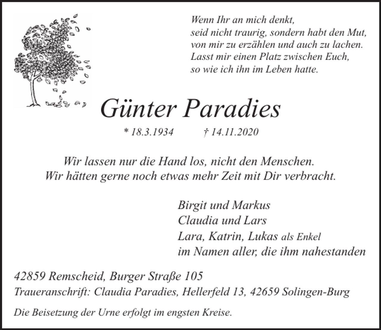 <p>Wenn Ihr an mich denkt,<br />seid nicht traurig, sondern habt den Mut,<br />von mir zu erzählen und auch zu lachen.<br />Lasst mir einen Platz zwischen Euch,<br />so wie ich ihn im Leben hatte.</p><p>Günter Paradies<br />* 18.3.1934</p><p>† 14.11.2020</p><p>Wir lassen nur die Hand los, nicht den Menschen.<br />Wir hätten gerne noch etwas mehr Zeit mit Dir verbracht.<br />Birgit und Markus<br />Claudia und Lars<br />Lara, Katrin, Lukas als Enkel<br />im Namen aller, die ihm nahestanden<br />42859 Remscheid, Burger Straße 105</p><p>Traueranschrift: Claudia Paradies, Hellerfeld 13, 42659 Solingen-Burg</p><p>Die Beisetzung der Urne erfolgt im engsten Kreise.</p>