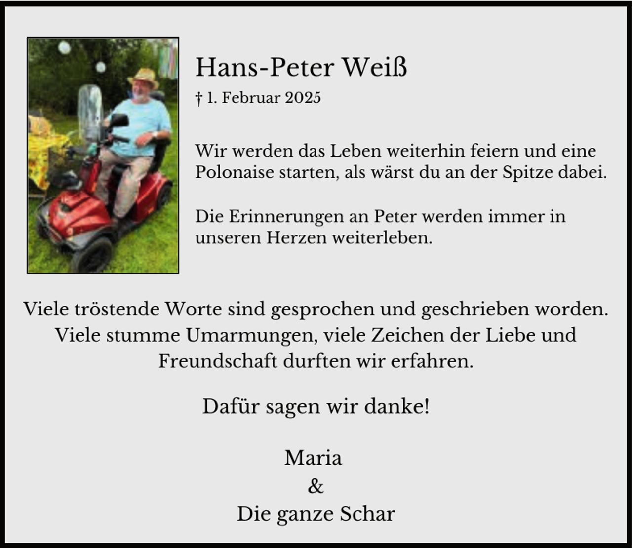 <p>Hans-Peter Weiß<br />† 1. Februar 2025</p><p>Wir werden das Leben weiterhin feiern und eine<br />Polonaise starten, als wärst du an der Spitze dabei.<br />Die Erinnerungen an Peter werden immer in<br />unseren Herzen weiterleben.</p><p>Viele tröstende Worte sind gesprochen und geschrieben worden.<br />Viele stumme Umarmungen, viele Zeichen der Liebe und<br />Freundschaft durften wir erfahren.</p><p>Dafür sagen wir danke!<br />Maria<br />&amp;<br />Die ganze Schar</p>