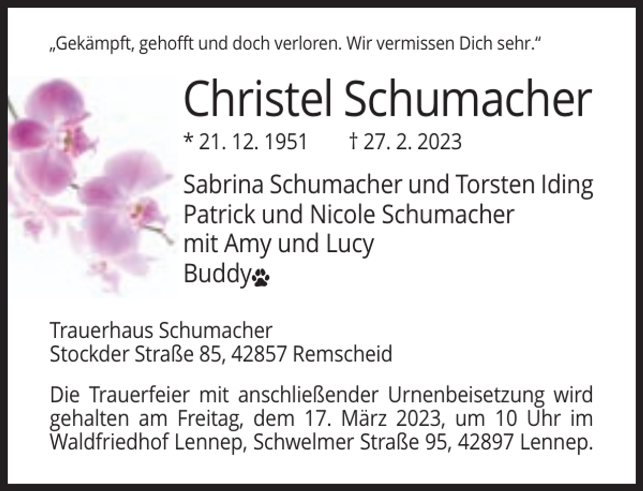 <p>„Gekämpft, gehofft und doch verloren. Wir vermissen Dich sehr.“</p><p>Christel Schumacher<br />* 21. 12. 1951</p><p>† 27. 2. 2023</p><p>Sabrina Schumacher und Torsten Iding<br />Patrick und Nicole Schumacher<br />mit Amy und Lucy<br />Buddy<br />Trauerhaus Schumacher<br />Stockder Straße 85, 42857 Remscheid<br />Die Trauerfeier mit anschließender Urnenbeisetzung wird<br />gehalten am Freitag, dem 17. März 2023, um 10 Uhr im<br />Waldfriedhof Lennep, Schwelmer Straße 95, 42897 Lennep.</p>