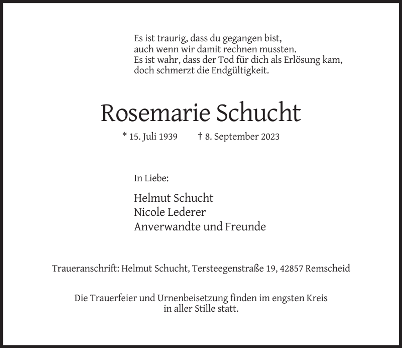 <p>Es ist traurig, dass du gegangen bist,<br />auch wenn wir damit rechnen mussten.<br />Es ist wahr, dass der Tod für dich als Erlösung kam,<br />doch schmerzt die Endgültigkeit.</p><p>Rosemarie Schucht<br />* 15. Juli 1939</p><p>† 8. September 2023</p><p>In Liebe:</p><p>Helmut Schucht<br />Nicole Lederer<br />Anverwandte und Freunde</p><p>Traueranschrift: Helmut Schucht, Tersteegenstraße 19, 42857 Remscheid<br />Die Trauerfeier und Urnenbeisetzung finden im engsten Kreis<br />in aller Stille statt.</p>