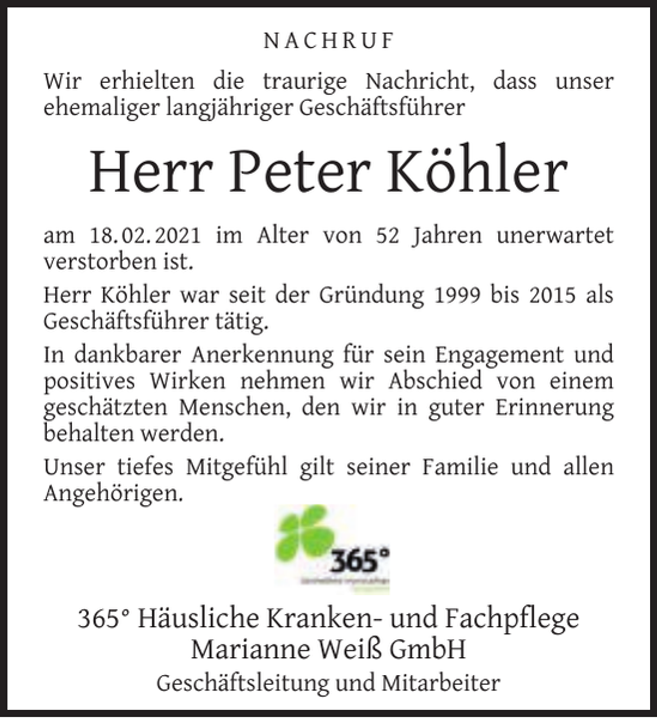 <p>NACHRUF<br />Wir erhielten die traurige Nachricht, dass unser<br />ehemaliger langjähriger Geschäftsführer</p><p>Herr Peter Köhler<br />am 18. 02. 2021 im Alter von 52 Jahren unerwartet<br />verstorben ist.<br />Herr Köhler war seit der Gründung 1999 bis 2015 als<br />Geschäftsführer tätig.<br />In dankbarer Anerkennung für sein Engagement und<br />positives Wirken nehmen wir Abschied von einem<br />geschätzten Menschen, den wir in guter Erinnerung<br />behalten werden.<br />Unser tiefes Mitgefühl gilt seiner Familie und allen<br />Angehörigen.</p><p>365° Häusliche Kranken- und Fachpﬂege<br />Marianne Weiß GmbH<br />Geschäftsleitung und Mitarbeiter</p>