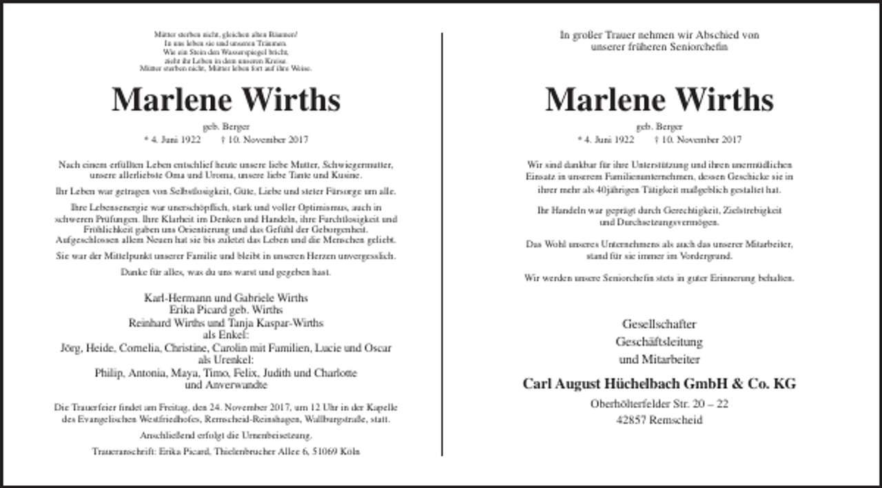 <p>Mütter sterben nicht, gleichen alten Bäumen!<br />In uns leben sie und unseren Träumen.<br />Wie ein Stein den Wasserspiegel bricht,<br />zieht ihr Leben in dem unseren Kreise.<br />Mütter sterben nicht, Mütter leben fort auf ihre Weise.</p><p>In großer Trauer nehmen wir Abschied von<br />unserer früheren Seniorchefin</p><p>Marlene Wirths</p><p>Marlene Wirths</p><p>* 4. Juni 1922</p><p>geb. Berger<br />† 10. November 2017</p><p>Nach einem erfüllten Leben entschlief heute unsere liebe Mutter, Schwiegermutter,<br />unsere allerliebste Oma und Uroma, unsere liebe Tante und Kusine.<br />Ihr Leben war getragen von Selbstlosigkeit, Güte, Liebe und steter Fürsorge um alle.<br />Ihre Lebensenergie war unerschöpflich, stark und voller Optimismus, auch in<br />schweren Prüfungen. Ihre Klarheit im Denken und Handeln, ihre Furchtlosigkeit und<br />Fröhlichkeit gaben uns Orientierung und das Gefühl der Geborgenheit.<br />Aufgeschlossen allem Neuen hat sie bis zuletzt das Leben und die Menschen geliebt.<br />Sie war der Mittelpunkt unserer Familie und bleibt in unseren Herzen unvergesslich.<br />Danke für alles, was du uns warst und gegeben hast.</p><p>* 4. Juni 1922</p><p>geb. Berger<br />† 10. November 2017</p><p>Wir sind dankbar für ihre Unterstützung und ihren unermüdlichen<br />Einsatz in unserem Familienunternehmen, dessen Geschicke sie in<br />ihrer mehr als 40jährigen Tätigkeit maßgeblich gestaltet hat.<br />Ihr Handeln war geprägt durch Gerechtigkeit, Zielstrebigkeit<br />und Durchsetzungsvermögen.<br />Das Wohl unseres Unternehmens als auch das unserer Mitarbeiter,<br />stand für sie immer im Vordergrund.<br />Wir werden unsere Seniorchefin stets in guter Erinnerung behalten.</p><p>Karl-Hermann und Gabriele Wirths<br />Erika Picard geb. Wirths<br />Reinhard Wirths und Tanja Kaspar-Wirths<br />als Enkel:<br />Jörg, Heide, Cornelia, Christine, Carolin mit Familien, Lucie und Oscar<br />als Urenkel:<br />Philip, Antonia, Maya, Timo, Felix, Judith und Charlotte<br />und Anverwandte</p><p>Carl August Hüchelbach GmbH &amp; Co. KG</p><p>Die Trauerfeier findet am Freitag, den 24. November 2017, um 12 Uhr in der Kapelle<br />des Evangelischen Westfriedhofes, Remscheid-Reinshagen, Wallburgstraße, statt.</p><p>Oberhölterfelder Str. 20 – 22<br />42857 Remscheid</p><p>Anschließend erfolgt die Urnenbeisetzung.<br />Traueranschrift: Erika Picard, Thielenbrucher Allee 6, 51069 Köln</p><p>Gesellschafter<br />Geschäftsleitung<br />und Mitarbeiter</p>
