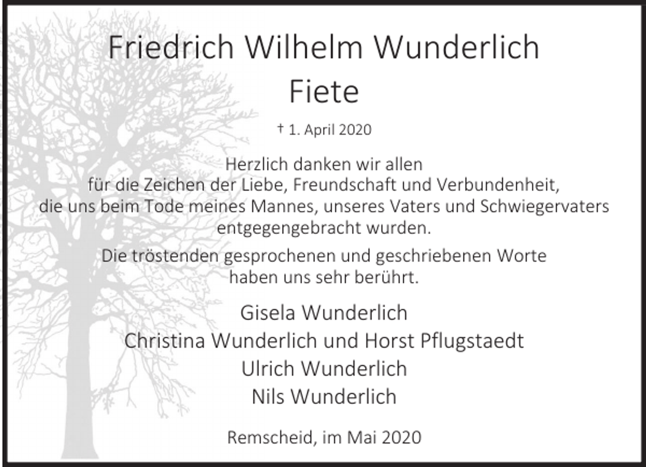 <p>Friedrich Wilhelm Wunderlich<br />Fiete<br />† 1. April 2020</p><p>Herzlich danken wir allen<br />für die Zeichen der Liebe, Freundschaft und Verbundenheit,<br />die uns beim Tode meines Mannes, unseres Vaters und Schwiegervaters<br />entgegengebracht wurden.<br />Die tröstenden gesprochenen und geschriebenen Worte<br />haben uns sehr berührt.</p><p>Gisela Wunderlich<br />Christina Wunderlich und Horst Pflugstaedt<br />Ulrich Wunderlich<br />Nils Wunderlich<br />Remscheid, im Mai 2020</p>