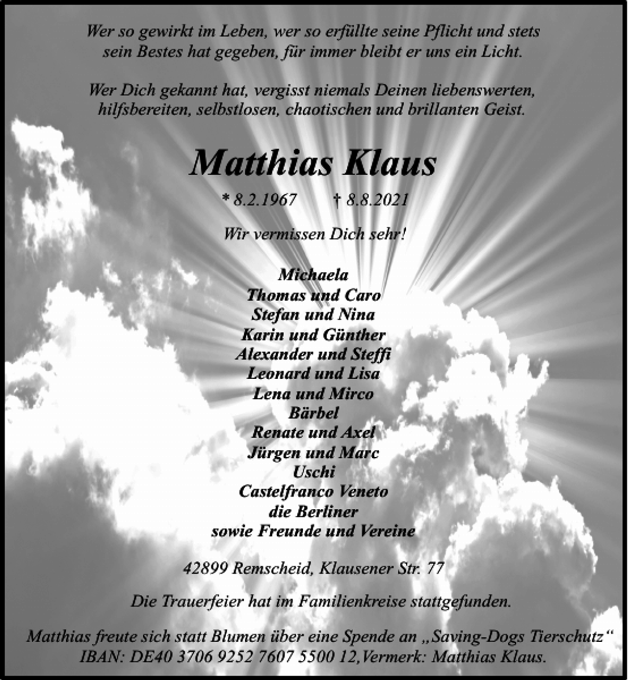 <p>Wer so gewirkt im Leben, wer so erfüllte seine Pflicht und stets<br />sein Bestes hat gegeben, für immer bleibt er uns ein Licht.<br />Wer Dich gekannt hat, vergisst niemals Deinen liebenswerten,<br />hilfsbereiten, selbstlosen, chaotischen und brillanten Geist.</p><p>Matthias Klaus<br />* 8.2.1967</p><p>† 8.8.2021</p><p>Wir vermissen Dich sehr!<br />Michaela<br />Thomas und Caro<br />Stefan und Nina<br />Karin und Günther<br />Alexander und Steffi<br />Leonard und Lisa<br />Lena und Mirco<br />Bärbel<br />Renate und Axel<br />Jürgen und Marc<br />Uschi<br />Castelfranco Veneto<br />die Berliner<br />sowie Freunde und Vereine<br />42899 Remscheid, Klausener Str. 77<br />Die Trauerfeier hat im Familienkreise stattgefunden.<br />Matthias freute sich statt Blumen über eine Spende an „Saving-Dogs Tierschutz“<br />IBAN: DE40 3706 9252 7607 5500 12,Vermerk: Matthias Klaus.</p>