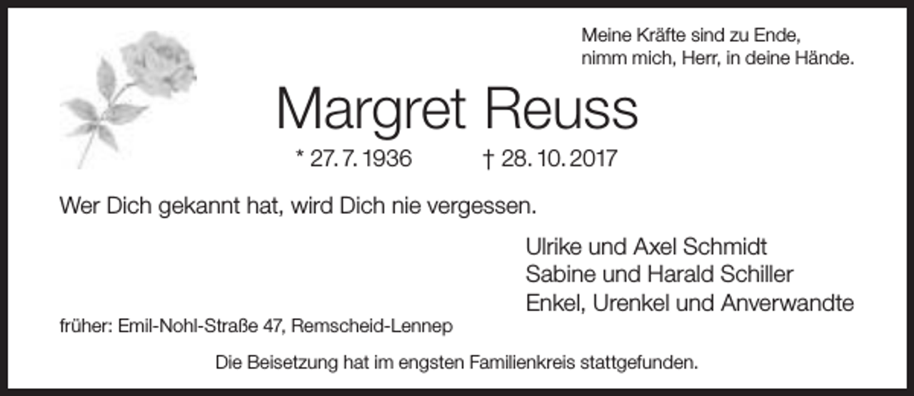 <p>Meine Kräfte sind zu Ende,<br />nimm mich, Herr, in deine Hände.</p><p>Margret Reuss<br />* 27. 7. 1936</p><p>† 28. 10. 2017</p><p>Wer Dich gekannt hat, wird Dich nie vergessen.</p><p>früher: Emil-Nohl-Straße 47, Remscheid-Lennep</p><p>Ulrike und Axel Schmidt<br />Sabine und Harald Schiller<br />Enkel, Urenkel und Anverwandte</p><p>Die Beisetzung hat im engsten Familienkreis stattgefunden.</p>