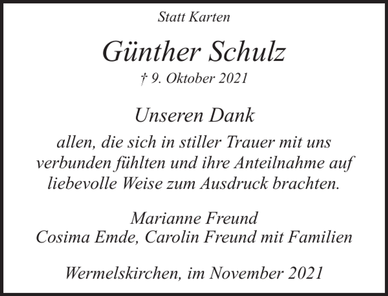 <p>Statt Karten</p><p>Günther Schulz<br />† 9. Oktober 2021</p><p>Unseren Dank<br />allen, die sich in stiller Trauer mit uns<br />verbunden fühlten und ihre Anteilnahme auf<br />liebevolle Weise zum Ausdruck brachten.<br />Marianne Freund<br />Cosima Emde, Carolin Freund mit Familien<br />Wermelskirchen, im November 2021</p>
