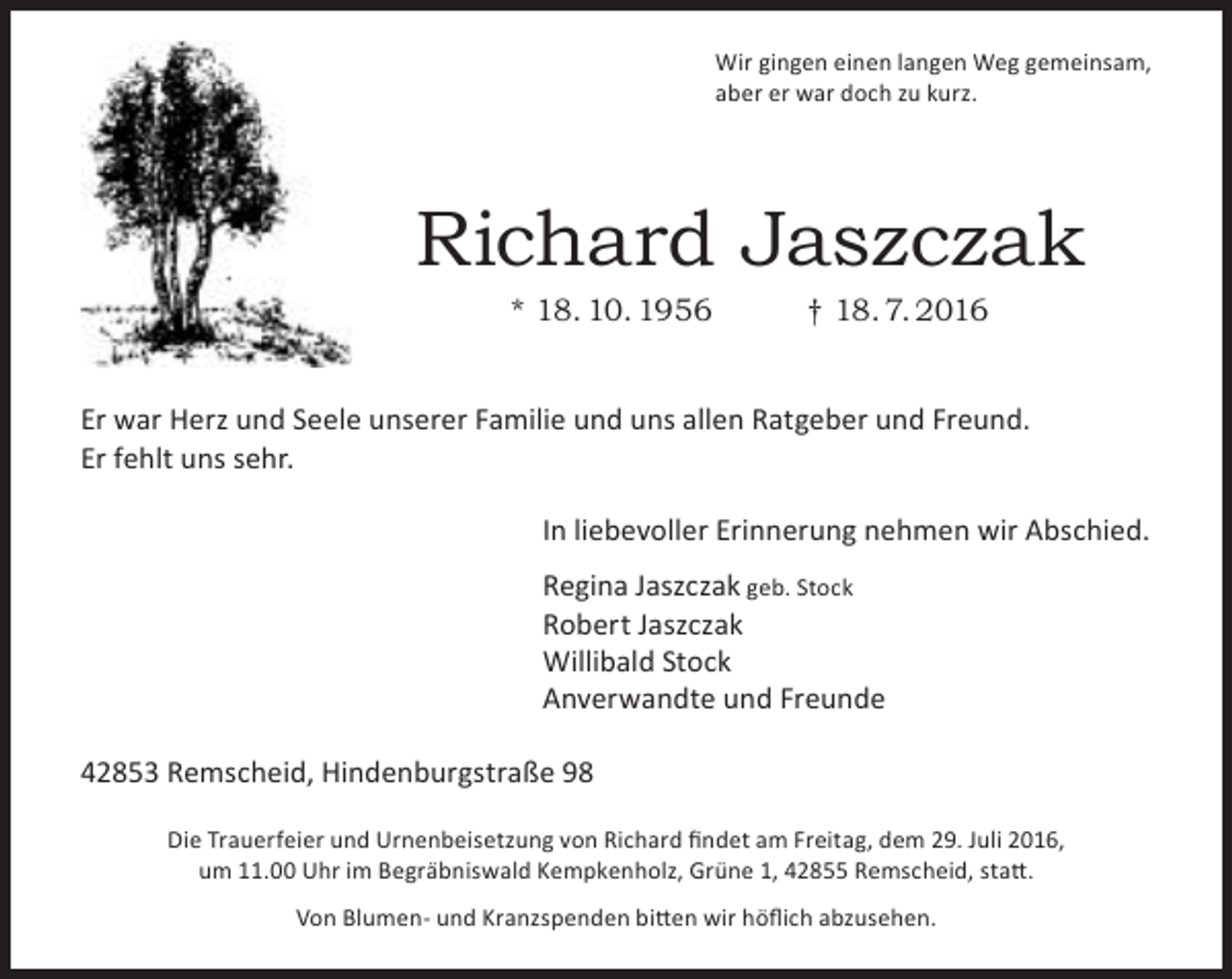 <p>Wir gingen einen langen Weg gemeinsam,<br />aber er war doch zu kurz.</p><p>Richard Jaszczak<br />* 18. 10. 1956</p><p>† 18. 7. 2016</p><p>Er war Herz und Seele unserer Familie und uns allen Ratgeber und Freund.<br />Er fehlt uns sehr.<br />In liebevoller Erinnerung nehmen wir Abschied.<br />Regina Jaszczak geb. Stock<br />Robert Jaszczak<br />Willibald Stock<br />Anverwandte und Freunde<br />42853 Remscheid, Hindenburgstraße 98<br />Die Trauerfeier und Urnenbeisetzung von Richard ﬁndet am Freitag, dem 29. Juli 2016,<br />um 11.00 Uhr im Begräbniswald Kempkenholz, Grüne 1, 42855 Remscheid, statt.<br />Von Blumen- und Kranzspenden bitten wir höﬂich abzusehen.</p>