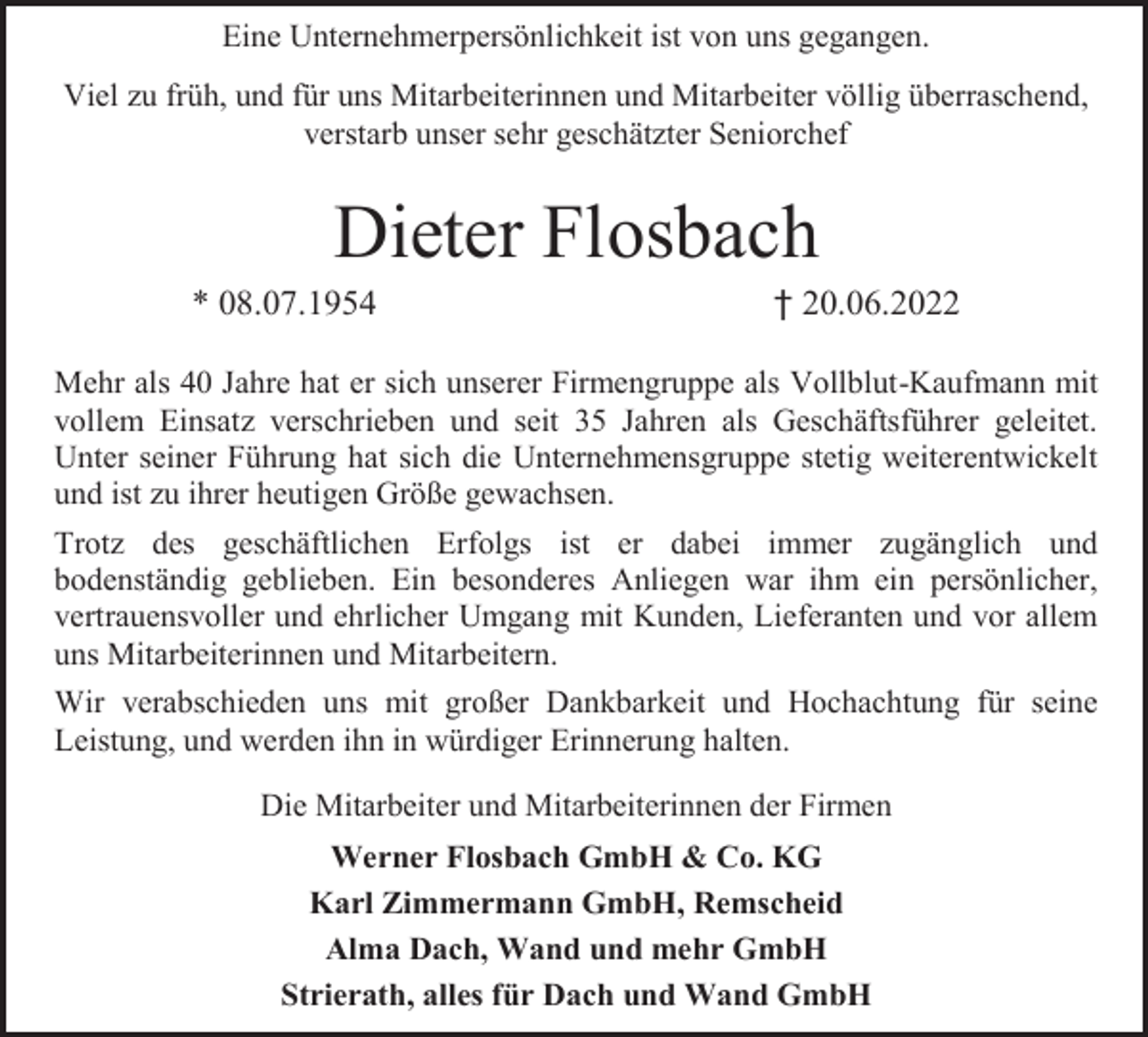<p>Eine Unternehmerpersönlichkeit ist von uns gegangen.<br />Viel zu früh, und für uns Mitarbeiterinnen und Mitarbeiter völlig überraschend,<br />verstarb unser sehr geschätzter Seniorchef</p><p>Dieter Flosbach</p><p>* 08.07.1954</p><p>† 20.06.2022</p><p>Mehr als 40 Jahre hat er sich unserer Firmengruppe als Vollblut-Kaufmann mit<br />vollem Einsatz verschrieben und seit 35 Jahren als Geschäftsführer geleitet.<br />Unter seiner Führung hat sich die Unternehmensgruppe stetig weiterentwickelt<br />und ist zu ihrer heutigen Größe gewachsen.<br />Trotz des geschäftlichen Erfolgs ist er dabei immer zugänglich und<br />bodenständig geblieben. Ein besonderes Anliegen war ihm ein persönlicher,<br />vertrauensvoller und ehrlicher Umgang mit Kunden, Lieferanten und vor allem<br />uns Mitarbeiterinnen und Mitarbeitern.<br />Wir verabschieden uns mit großer Dankbarkeit und Hochachtung für seine<br />Leistung, und werden ihn in würdiger Erinnerung halten.<br />Die Mitarbeiter und Mitarbeiterinnen der Firmen<br />Werner Flosbach GmbH &amp; Co. KG<br />Karl Zimmermann GmbH, Remscheid<br />Alma Dach, Wand und mehr GmbH<br />Strierath, alles für Dach und Wand GmbH</p>