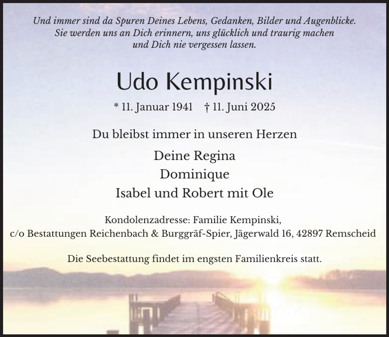 <p>Und immer sind da Spuren Deines Lebens, Gedanken, Bilder und Augenblicke.<br />Sie werden uns an Dich erinnern, uns glücklich und traurig machen<br />und Dich nie vergessen lassen.</p><p>Udo Kempinski<br />* 11. Januar 1941</p><p>† 11. Juni 2025</p><p>Du bleibst immer in unseren Herzen</p><p>Deine Regina<br />Dominique<br />Isabel und Robert mit Ole<br />Kondolenzadresse: Familie Kempinski,<br />c/o Bestattungen Reichenbach &amp; Burggräf-Spier, Jägerwald 16, 42897 Remscheid<br />Die Seebestattung findet im engsten Familienkreis statt.</p>