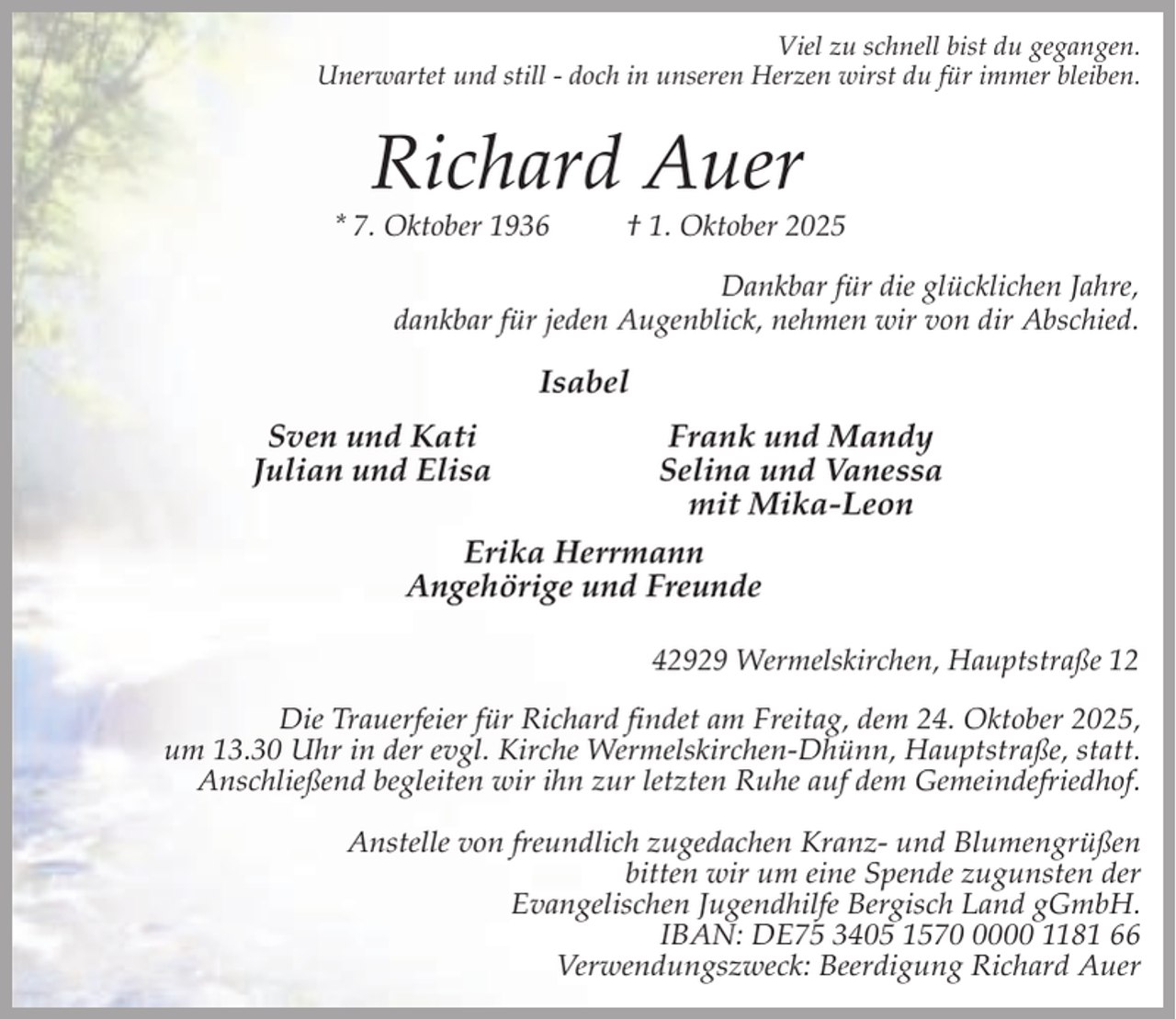 <p>Viel zu schnell bist du gegangen.<br />Unerwartet und still - doch in unseren Herzen wirst du für immer bleiben.</p><p>Richard Auer</p><p>* 7. Oktober 1936</p><p>† 1. Oktober 2025</p><p>Dankbar für die glücklichen Jahre,<br />dankbar für jeden Augenblick, nehmen wir von dir Abschied.</p><p>Isabel<br />Sven und Kati<br />Julian und Elisa</p><p>Frank und Mandy<br />Selina und Vanessa<br />mit Mika-Leon<br />Erika Herrmann<br />Angehörige und Freunde<br />42929 Wermelskirchen, Hauptstraße 12</p><p>Die Trauerfeier für Richard findet am Freitag, dem 24. Oktober 2025,<br />um 13.30 Uhr in der evgl. Kirche Wermelskirchen-Dhünn, Hauptstraße, statt.<br />Anschließend begleiten wir ihn zur letzten Ruhe auf dem Gemeindefriedhof.<br />Anstelle von freundlich zugedachen Kranz- und Blumengrüßen<br />bitten wir um eine Spende zugunsten der<br />Evangelischen Jugendhilfe Bergisch Land gGmbH.<br />IBAN: DE75 3405 157000 1181 66<br />Verwendungszweck: Beerdigung Richard Auer</p>