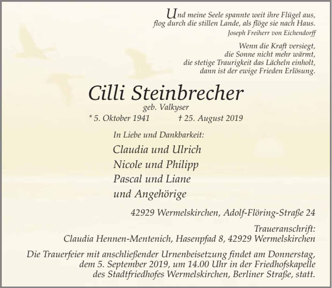 <p>U</p><p>nd meine Seele spannte weit ihre Flügel aus,<br />flog durch die stillen Lande, als flöge sie nach Haus.<br />Joseph Freiherr von Eichendorff</p><p>Wenn die Kraft versiegt,<br />die Sonne nicht mehr wärmt,<br />die stetige Traurigkeit das Lächeln einholt,<br />dann ist der ewige Frieden Erlösung.</p><p>Cilli Steinbrecher<br />geb. Valkyser<br />* 5. Oktober 1941<br />† 25. August 2019<br />In Liebe und Dankbarkeit:</p><p>Claudia und Ulrich<br />Nicole und Philipp<br />Pascal und Liane<br />und Angehörige<br />42929 Wermelskirchen, Adolf-Flöring-Straße 24<br />Traueranschrift:<br />Claudia Hennen-Mentenich, Hasenpfad 8, 42929 Wermelskirchen<br />Die Trauerfeier mit anschließender Urnenbeisetzung findet am Donnerstag,<br />dem 5. September 2019, um 14.00 Uhr in der Friedhofskapelle<br />des Stadtfriedhofes Wermelskirchen, Berliner Straße, statt.</p>
