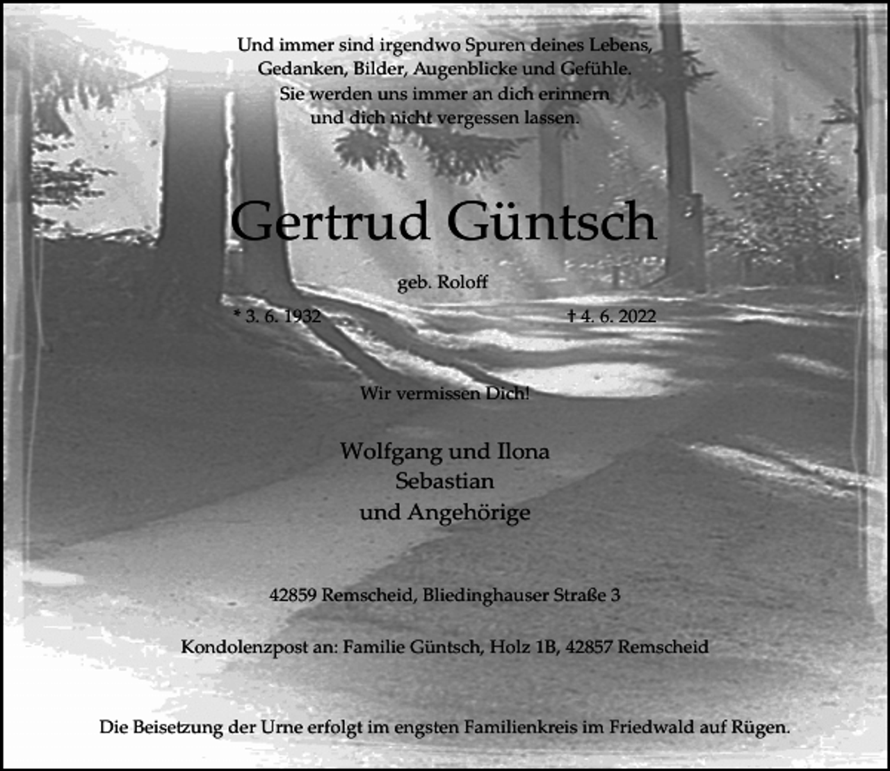 <p>Und immer sind irgendwo Spuren deines Lebens,<br />Gedanken, Bilder, Augenblicke und Gefühle.<br />Sie werden uns immer an dich erinnern<br />und dich nicht vergessen lassen.</p><p>Gertrud Güntsch<br />geb. Roloﬀ<br />* 3. 6. 1932</p><p>† 4. 6. 2022</p><p>Wir vermissen Dich!</p><p>Wolfgang und Ilona<br />Sebastian<br />und Angehörige<br />42859 Remscheid, Bliedinghauser Straße 3<br />Kondolenzpost an: Familie Güntsch, Holz 1B, 42857 Remscheid</p><p>Die Beise�ung der Urne erfolgt im engsten Familienkreis im Friedwald auf Rügen.</p>