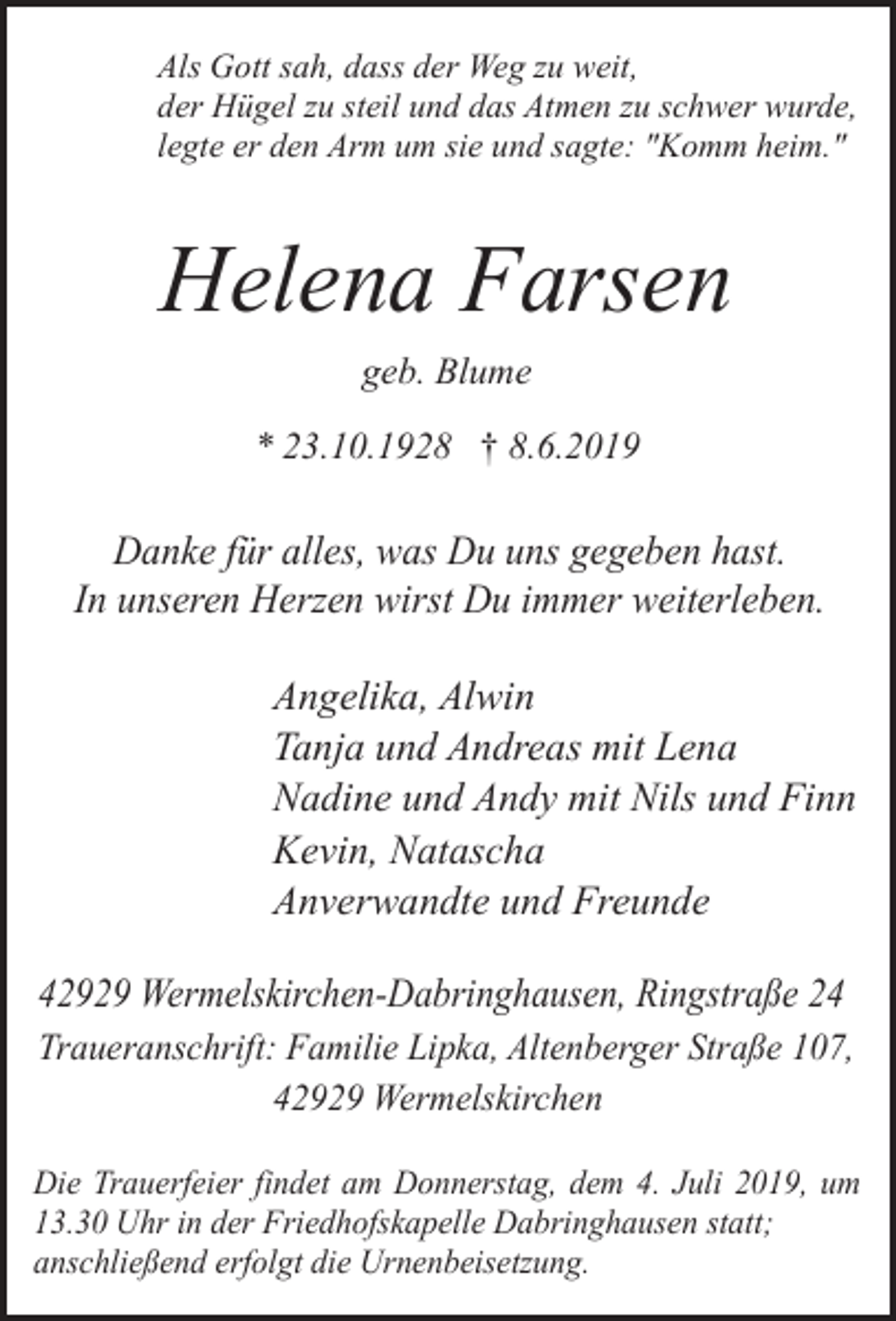 <p>Als Gott sah, dass der Weg zu weit,<br />der Hügel zu steil und das Atmen zu schwer wurde,<br />legte er den Arm um sie und sagte: "Komm heim."</p><p>Helena Farsen<br />geb. Blume<br />* 23.10.1928 † 8.6.2019</p><p>Danke für alles, was Du uns gegeben hast.<br />In unseren Herzen wirst Du immer weiterleben.</p><p>Angelika, Alwin<br />Tanja und Andreas mit Lena<br />Nadine und Andy mit Nils und Finn<br />Kevin, Natascha<br />Anverwandte und Freunde<br />42929 Wermelskirchen-Dabringhausen, Ringstraße 24<br />Traueranschrift: Familie Lipka, Altenberger Straße 107,<br />42929 Wermelskirchen<br />Die Trauerfeier findet am Donnerstag, dem 4. Juli 2019, um<br />13.30 Uhr in der Friedhofskapelle Dabringhausen statt;<br />anschließend erfolgt die Urnenbeisetzung.</p>