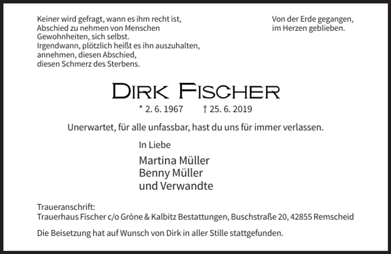 <p>Keiner wird gefragt, wann es ihm recht ist,<br />Abschied zu nehmen von Menschen<br />Gewohnheiten, sich selbst.<br />Irgendwann, plötzlich heißt es ihn auszuhalten,<br />annehmen, diesen Abschied,<br />diesen Schmerz des Sterbens.</p><p>Von der Erde gegangen,<br />im Herzen geblieben.</p><p>Dirk Fischer<br />* 2. 6. 1967</p><p>† 25. 6. 2019</p><p>Unerwartet, für alle unfassbar, hast du uns für immer verlassen.<br />In Liebe</p><p>Martina Müller<br />Benny Müller<br />und Verwandte<br />Traueranschrift:<br />Trauerhaus Fischer c/o Gröne &amp; Kalbitz Bestattungen, Buschstraße 20, 42855 Remscheid<br />Die Beisetzung hat auf Wunsch von Dirk in aller Stille stattgefunden.</p>