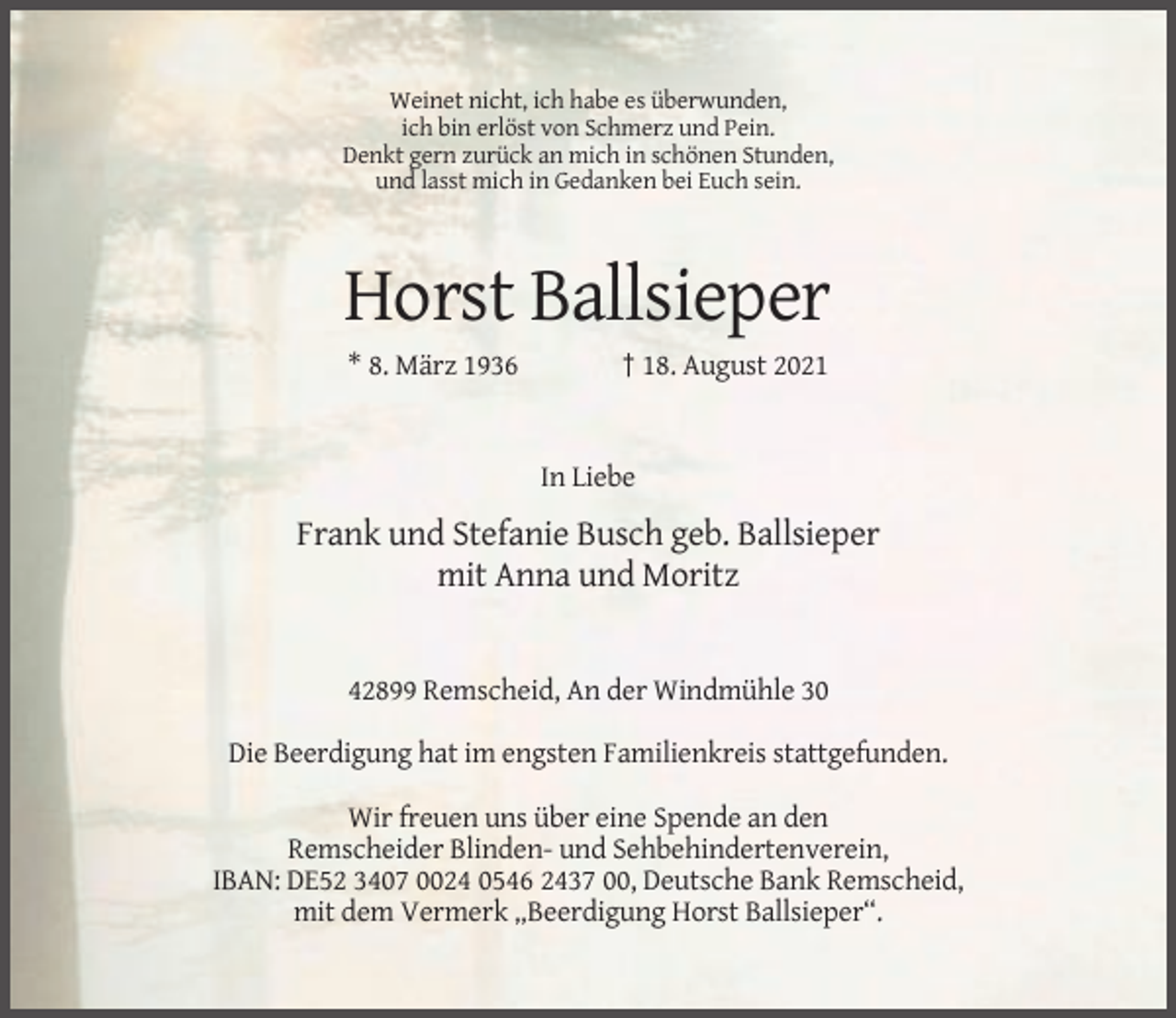 <p>Weinet nicht, ich habe es überwunden,<br />ich bin erlöst von Schmerz und Pein.<br />Denkt gern zurück an mich in schönen Stunden,<br />und lasst mich in Gedanken bei Euch sein.</p><p>Horst Ballsieper<br />* 8. März 1936</p><p>† 18. August 2021</p><p>In Liebe</p><p>Frank und Stefanie Busch geb. Ballsieper<br />mit Anna und Moritz</p><p>42899 Remscheid, An der Windmühle 30<br />Die Beerdigung hat im engsten Familienkreis stattgefunden.<br />Wir freuen uns über eine Spende an den<br />Remscheider Blinden- und Sehbehindertenverein,<br />IBAN: DE52 3407 0024 0546 2437 00, Deutsche Bank Remscheid,<br />mit dem Vermerk „Beerdigung Horst Ballsieper“.</p>