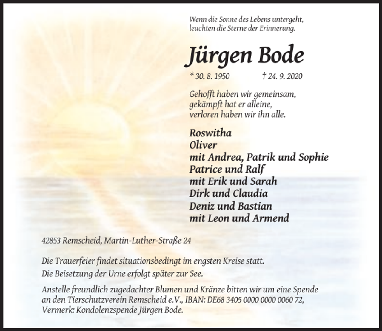 <p>Wenn die Sonne des Lebens untergeht,<br />leuchten die Sterne der Erinnerung.</p><p>Jürgen Bode<br />* 30. 8. 1950</p><p>† 24. 9. 2020</p><p>Gehofft haben wir gemeinsam,<br />gekämpft hat er alleine,<br />verloren haben wir ihn alle.</p><p>Roswitha<br />Oliver<br />mit Andrea, Patrik und Sophie<br />Patrice und Ralf<br />mit Erik und Sarah<br />Dirk und Claudia<br />Deniz und Bastian<br />mit Leon und Armend<br />42853 Remscheid, Martin-Luther-Straße 24<br />Die Trauerfeier findet situationsbedingt im engsten Kreise statt.<br />Die Beisetzung der Urne erfolgt später zur See.<br />Anstelle freundlich zugedachter Blumen und Kränze bitten wir um eine Spende<br />an den Tierschutzverein Remscheid e.V., IBAN: DE68 3405 0060 72,<br />Vermerk: Kondolenzspende Jürgen Bode.</p>