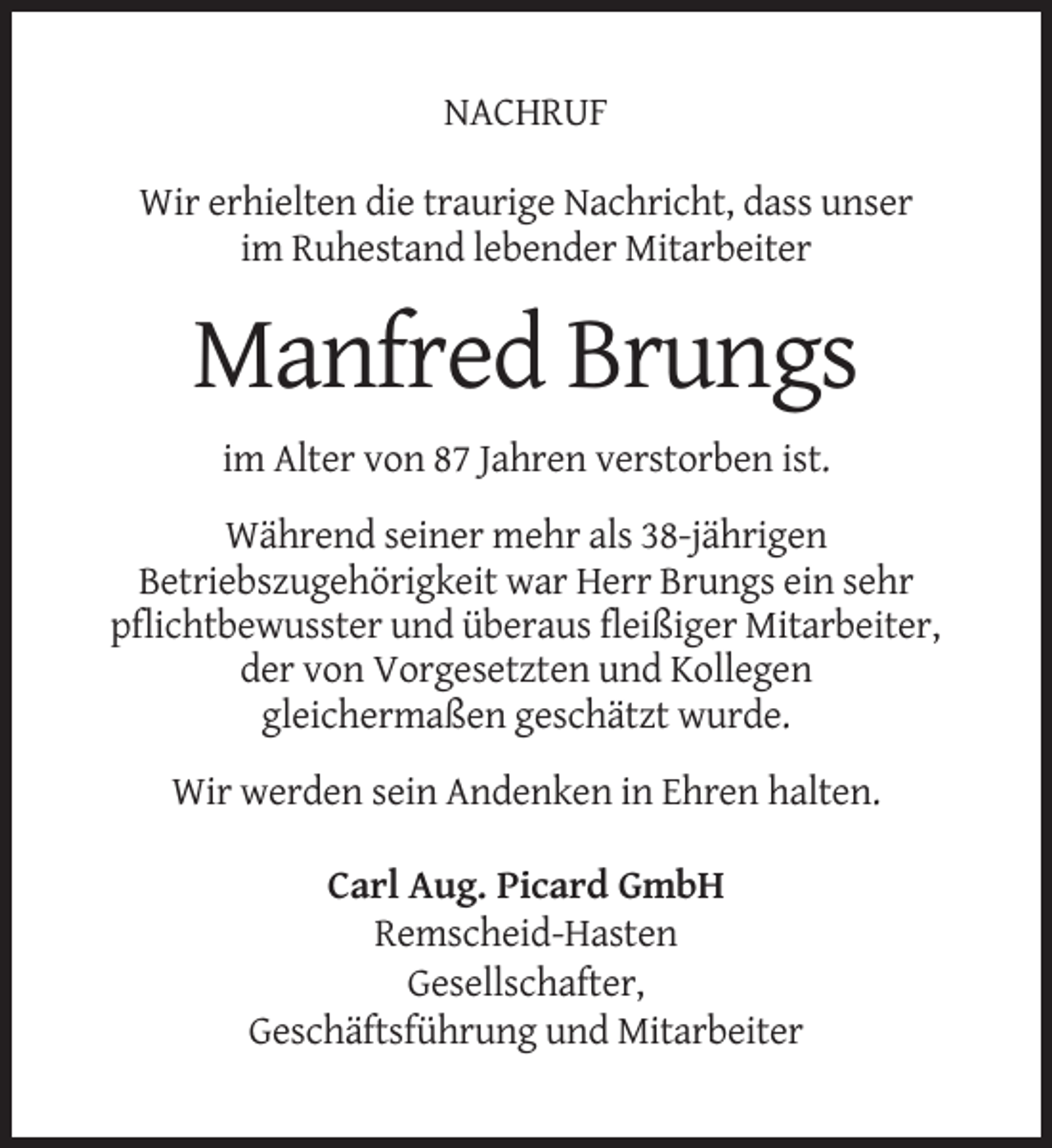 <p>NACHRUF<br />Wir erhielten die traurige Nachricht, dass unser<br />im Ruhestand lebender Mitarbeiter</p><p>Manfred Brungs<br />im Alter von 87 Jahren verstorben ist.<br />Während seiner mehr als 38-jährigen<br />Betriebszugehörigkeit war Herr Brungs ein sehr<br />pflichtbewusster und überaus fleißiger Mitarbeiter,<br />der von Vorgesetzten und Kollegen<br />gleichermaßen geschätzt wurde.<br />Wir werden sein Andenken in Ehren halten.<br />Carl Aug. Picard GmbH<br />Remscheid-Hasten<br />Gesellschafter,<br />Geschäftsführung und Mitarbeiter</p>
