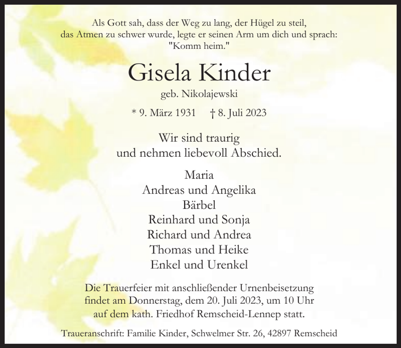 <p>Als Gott sah, dass der Weg zu lang, der Hügel zu steil,<br />das Atmen zu schwer wurde, legte er seinen Arm um dich und sprach:<br />"Komm heim."</p><p>Gisela Kinder<br />geb. Nikolajewski</p><p>* 9. März 1931</p><p>† 8. Juli 2023</p><p>Wir sind traurig<br />und nehmen liebevoll Abschied.<br />Maria<br />Andreas und Angelika<br />Bärbel<br />Reinhard und Sonja<br />Richard und Andrea<br />Thomas und Heike<br />Enkel und Urenkel<br />Die Trauerfeier mit anschließender Urnenbeisetzung<br />findet am Donnerstag, dem 20. Juli 2023, um 10 Uhr<br />auf dem kath. Friedhof Remscheid-Lennep statt.<br />Traueranschrift: Familie Kinder, Schwelmer Str. 26, 42897 Remscheid</p>