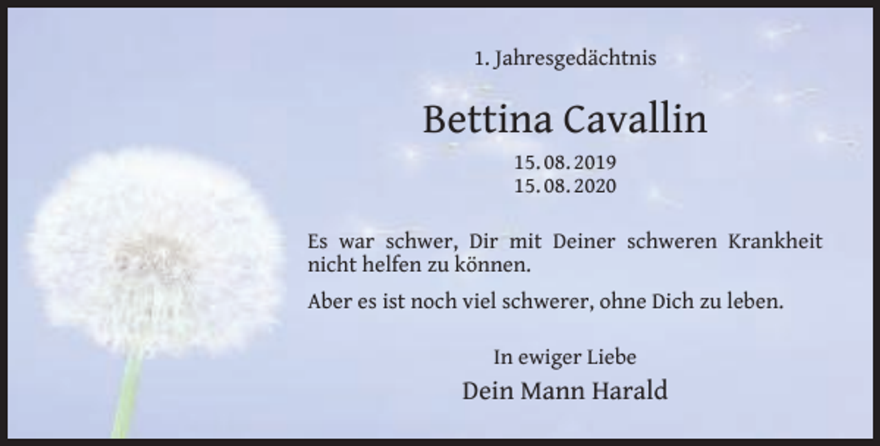 <p>1. Jahresgedächtnis</p><p>Bettina Cavallin<br />15. 08. 2019<br />15. 08. 2020<br />Es war schwer, Dir mit Deiner schweren Krankheit<br />nicht helfen zu können.<br />Aber es ist noch viel schwerer, ohne Dich zu leben.<br />In ewiger Liebe</p><p>Dein Mann Harald</p>