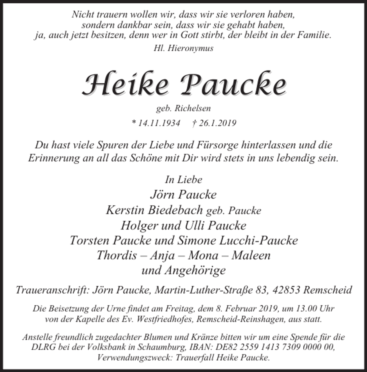 <p>Nicht trauern wollen wir, dass wir sie verloren haben,<br />sondern dankbar sein, dass wir sie gehabt haben,<br />ja, auch jetzt besitzen, denn wer in Gott stirbt, der bleibt in der Familie.<br />Hl. Hieronymus</p><p>Heike Paucke<br />geb. Richelsen</p><p>* 14.11.1934</p><p>† 26.1.2019</p><p>Du hast viele Spuren der Liebe und Fürsorge hinterlassen und die<br />Erinnerung an all das Schöne mit Dir wird stets in uns lebendig sein.<br />In Liebe</p><p>Jörn Paucke<br />Kerstin Biedebach geb. Paucke<br />Holger und Ulli Paucke<br />Torsten Paucke und Simone Lucchi-Paucke<br />Thordis – Anja – Mona – Maleen<br />und Angehörige<br />Traueranschrift: Jörn Paucke, Martin-Luther-Straße 83, 42853 Remscheid<br />Die Beisetzung der Urne findet am Freitag, dem 8. Februar 2019, um 13.00 Uhr<br />von der Kapelle des Ev. Westfriedhofes, Remscheid-Reinshagen, aus statt.<br />Anstelle freundlich zugedachter Blumen und Kränze bitten wir um eine Spende für die<br />DLRG bei der Volksbank in Schaumburg, IBAN: DE8559 1413 7309 00,<br />Verwendungszweck: Trauerfall Heike Paucke.</p>