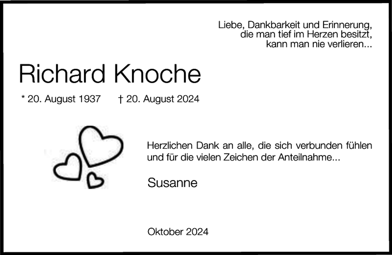 <p>Liebe, Dankbarkeit und Erinnerung,<br />die man tief im Herzen besitzt,<br />kann man nie verlieren...</p><p>Richard Knoche<br />* 20. August 1937</p><p>† 20. August 2024</p><p>Herzlichen Dank an alle, die sich verbunden fühlen<br />und für die vielen Zeichen der Anteilnahme...</p><p>Susanne</p><p>Oktober 2024</p>