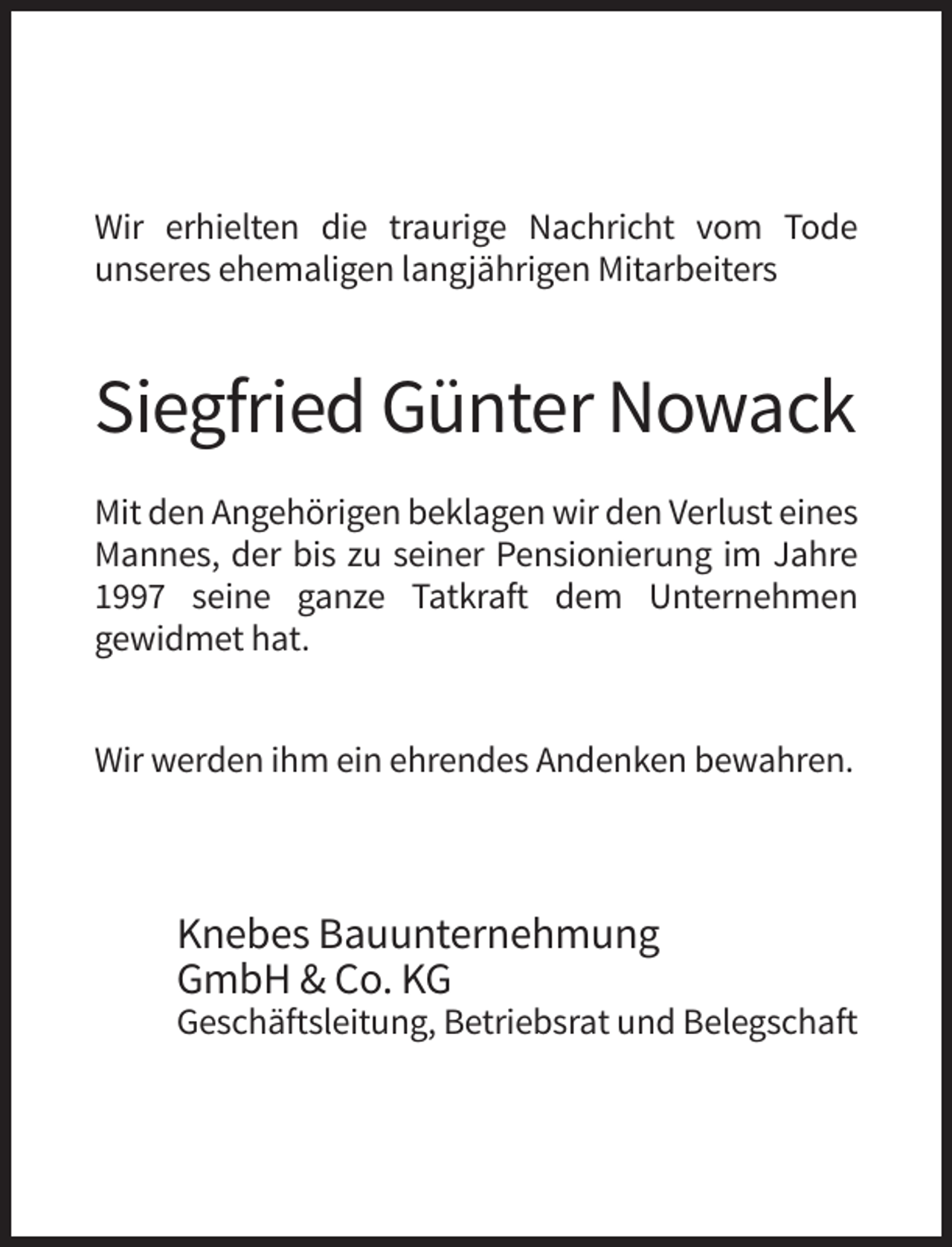 <p>Wir erhielten die traurige Nachricht vom Tode<br />unseres ehemaligen langjährigen Mitarbeiters</p><p>Siegfried Günter Nowack<br />Mit den Angehörigen beklagen wir den Verlust eines<br />Mannes, der bis zu seiner Pensionierung im Jahre<br />1997 seine ganze Tatkraft dem Unternehmen<br />gewidmet hat.<br />Wir werden ihm ein ehrendes Andenken bewahren.</p><p>Knebes Bauunternehmung<br />GmbH &amp; Co. KG<br />Geschäftsleitung, Betriebsrat und Belegschaft</p>