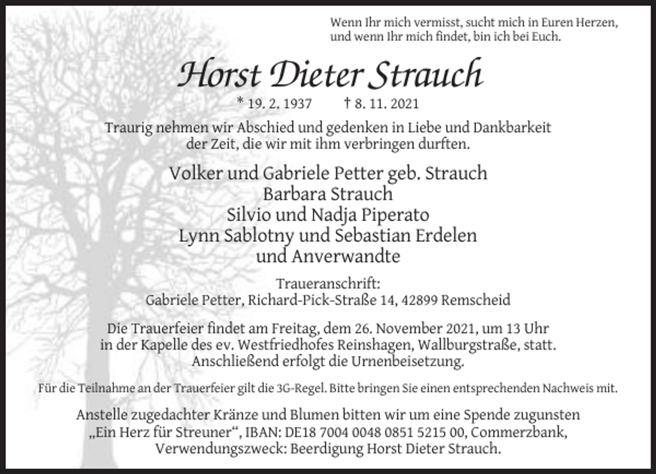 <p>Wenn Ihr mich vermisst, sucht mich in Euren Herzen,<br />und wenn Ihr mich findet, bin ich bei Euch.</p><p>Horst Dieter Strauch<br />* 19. 2. 1937<br />† 8. 11. 2021<br />Traurig nehmen wir Abschied und gedenken in Liebe und Dankbarkeit<br />der Zeit, die wir mit ihm verbringen durften.</p><p>Volker und Gabriele Petter geb. Strauch<br />Barbara Strauch<br />Silvio und Nadja Piperato<br />Lynn Sablotny und Sebastian Erdelen<br />und Anverwandte<br />Traueranschrift:<br />Gabriele Petter, Richard-Pick-Straße 14, 42899 Remscheid<br />Die Trauerfeier findet am Freitag, dem 26. November 2021, um 13 Uhr<br />in der Kapelle des ev. Westfriedhofes Reinshagen, Wallburgstraße, statt.<br />Anschließend erfolgt die Urnenbeisetzung.<br />Für die Teilnahme an der Trauerfeier gilt die 3G-Regel. Bitte bringen Sie einen entsprechenden Nachweis mit.</p><p>Anstelle zugedachter Kränze und Blumen bitten wir um eine Spende zugunsten<br />„Ein Herz für Streuner“, IBAN: DE18 78 0851 5215 00, Commerzbank,<br />Verwendungszweck: Beerdigung Horst Dieter Strauch.</p>