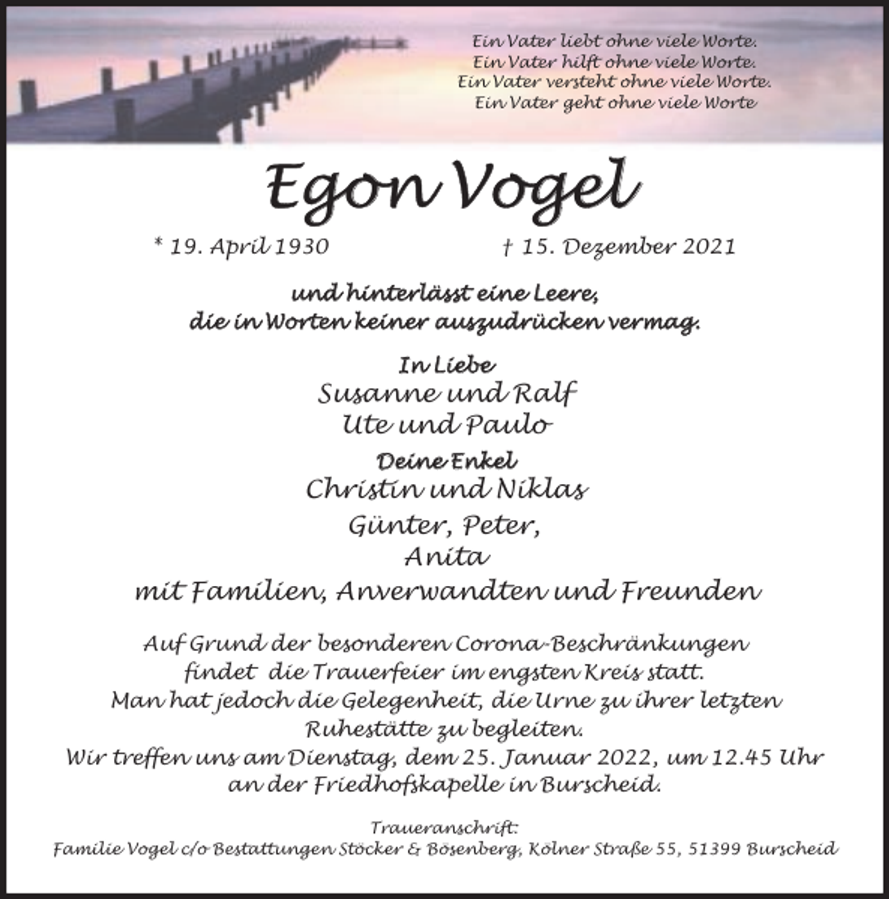 <p>Ein Vater liebt ohne viele Worte.<br />Ein Vater hilft ohne viele Worte.<br />Ein Vater versteht ohne viele Worte.<br />Ein Vater geht ohne viele Worte</p><p>Egon Vogel<br />* 19. April 1930</p><p>† 15. Dezember 2021</p><p>und<br />und hinterlässt<br />hinterlässt eine Leere,<br />die in Wor<br />Wortten ke<br />keiner auszudr<br />auszudrück<br />ücke<br />en vermag.<br />vermag.<br />In Liebe</p><p>Susanne und Ralf<br />Ute und Paulo<br />Deine Enkel</p><p>Christin und Niklas<br />Günter, Peter,<br />Anita<br />mit Familien, Anverwandten und Freunden<br />Auf Grund der besonderen Corona-Beschränkungen<br />findet die Trauerfeier im engsten Kreis statt.<br />Man hat jedoch die Gelegenheit, die Urne zu ihrer letzten<br />Ruhestätte zu begleiten.<br />Wir treffen uns am Dienstag, dem 25. Januar 2022, um 12.45 Uhr<br />an der Friedhofskapelle in Burscheid.<br />Traueranschrift:<br />Familie Vogel c/o Bestattungen Stöcker &amp; Bösenberg, Kölner Straße 55, 51399 Burscheid</p>