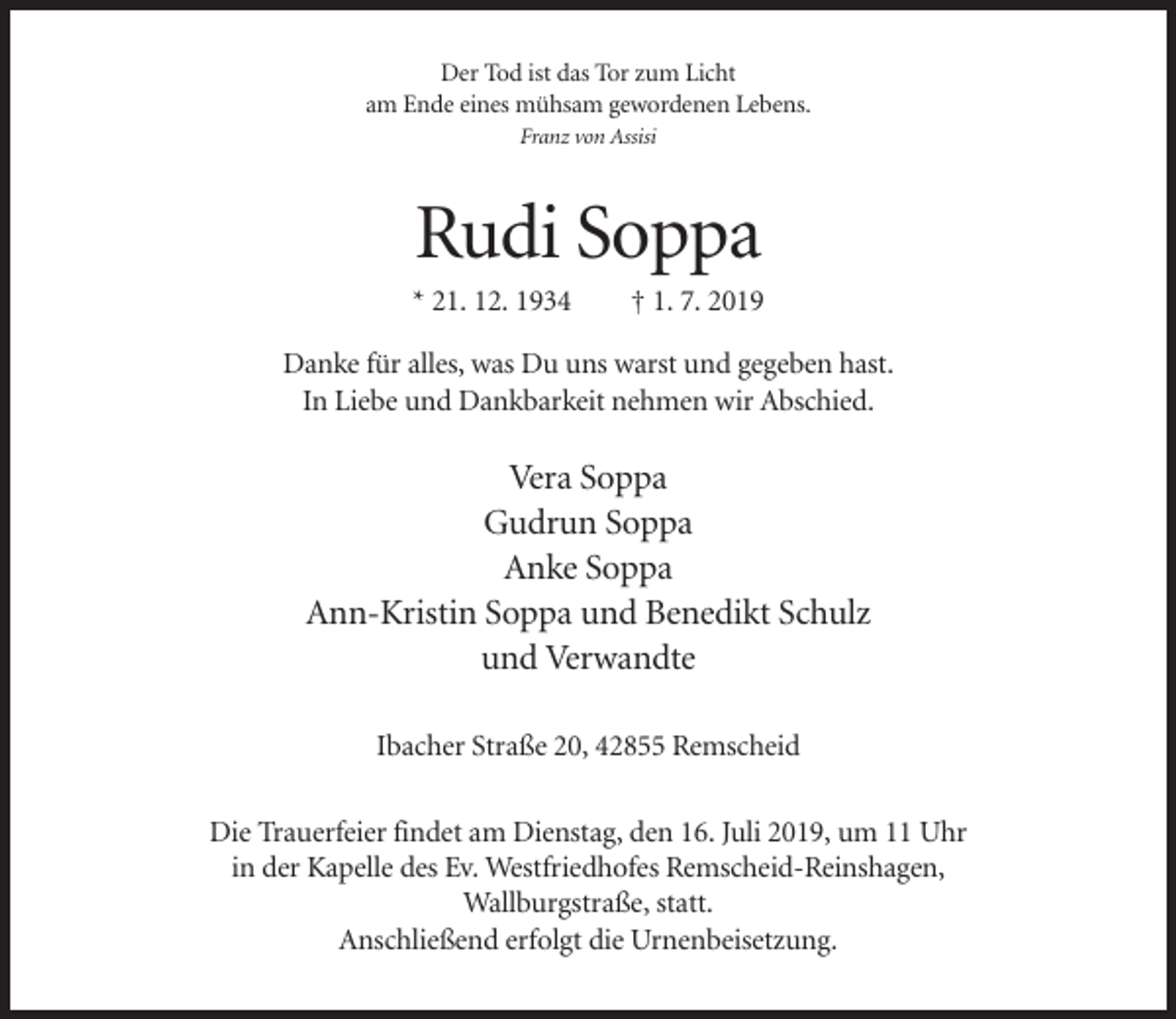 <p>Der Tod ist das Tor zum Licht<br />am Ende eines mühsam gewordenen Lebens.<br />Franz von Assisi</p><p>Rudi Soppa<br />* 21. 12. 1934</p><p>† 1. 7. 2019</p><p>Danke für alles, was Du uns warst und gegeben hast.<br />In Liebe und Dankbarkeit nehmen wir Abschied.</p><p>Vera Soppa<br />Gudrun Soppa<br />Anke Soppa<br />Ann-Kristin Soppa und Benedikt Schulz<br />und Verwandte<br />Ibacher Straße 20, 42855 Remscheid<br />Die Trauerfeier findet am Dienstag, den 16. Juli 2019, um 11 Uhr<br />in der Kapelle des Ev. Westfriedhofes Remscheid-Reinshagen,<br />Wallburgstraße, statt.<br />Anschließend erfolgt die Urnenbeisetzung.</p>