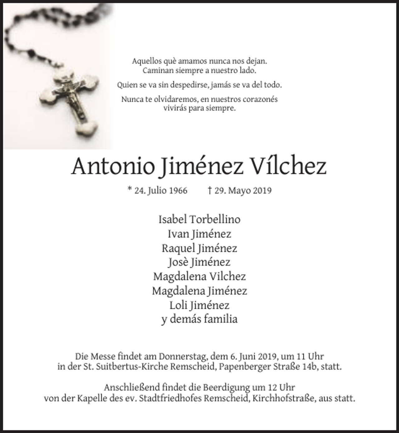 <p>Aquellos què amamos nunca nos dejan.<br />Caminan siempre a nuestro lado.<br />Quien se va sin despedirse, jamás se va del todo.<br />Nunca te olvidaremos, en nuestros corazonés<br />vivirás para siempre.</p><p>Antonio Jiménez Vílchez<br />* 24. Julio 1966</p><p>† 29. Mayo 2019</p><p>Isabel Torbellino<br />Ivan Jiménez<br />Raquel Jiménez<br />Josè Jiménez<br />Magdalena Vilchez<br />Magdalena Jiménez<br />Loli Jiménez<br />y demás familia</p><p>Die Messe findet am Donnerstag, dem 6. Juni 2019, um 11 Uhr<br />in der St. Suitbertus-Kirche Remscheid, Papenberger Straße 14b, statt.<br />Anschließend findet die Beerdigung um 12 Uhr<br />von der Kapelle des ev. Stadtfriedhofes Remscheid, Kirchhofstraße, aus statt.</p>
