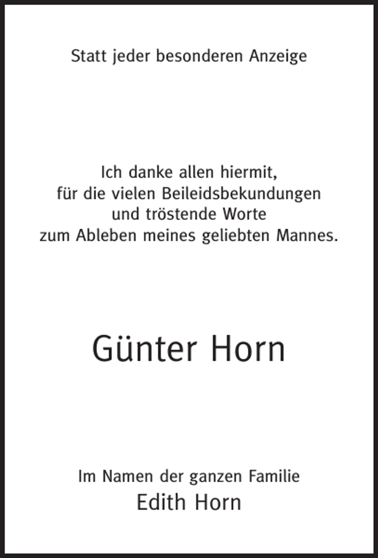 <p>Statt jeder besonderen Anzeige</p><p>Ich danke allen hiermit,<br />für die vielen Beileidsbekundungen<br />und tröstende Worte<br />zum Ableben meines geliebten Mannes.</p><p>Günter Horn<br />Im Namen der ganzen Familie</p><p>Edith Horn</p>