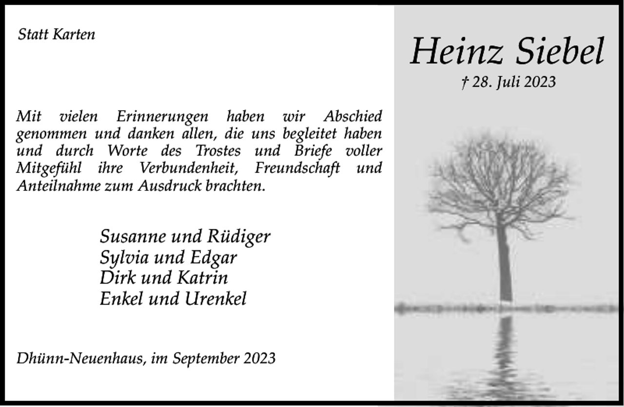 <p>Statt Karten</p><p>Heinz Siebel<br />† 28. Juli 2023</p><p>Mit vielen Erinnerungen haben wir Abschied<br />genommen und danken allen, die uns begleitet haben<br />und durch Worte des Trostes und Briefe voller<br />Mitgefühl ihre Verbundenheit, Freundschaft und<br />Anteilnahme zum Ausdruck brachten.</p><p>Susanne und Rüdiger<br />Sylvia und Edgar<br />Dirk und Katrin<br />Enkel und Urenkel<br />Dhünn-Neuenhaus, im September 2023</p>