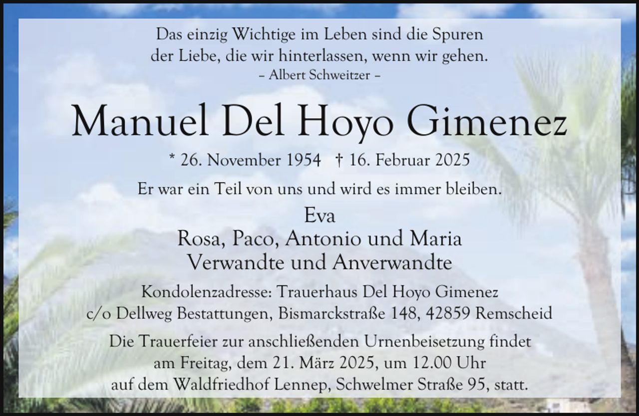 <p>Das einzig Wichtige im Leben sind die Spuren<br />der Liebe, die wir hinterlassen, wenn wir gehen.<br />– Albert Schweitzer –</p><p>Manuel Del Hoyo Gimenez<br />* 26. November 1954 † 16. Februar 2025</p><p>Er war ein Teil von uns und wird es immer bleiben.</p><p>Eva<br />Rosa, Paco, Antonio und Maria<br />Verwandte und Anverwandte</p><p>Kondolenzadresse: Trauerhaus Del Hoyo Gimenez<br />c/o Dellweg Bestattungen, Bismarckstraße 148, 42859 Remscheid<br />Die Trauerfeier zur anschließenden Urnenbeisetzung findet<br />am Freitag, dem 21. März 2025, um 12.00 Uhr<br />auf dem Waldfriedhof Lennep, Schwelmer Straße 95, statt.</p>