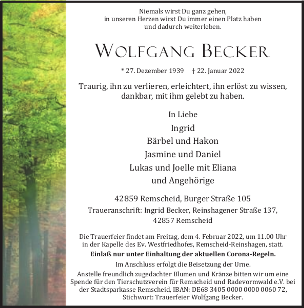 <p>Niemals wirst Du ganz gehen,<br />in unseren Herzen wirst Du immer einen Platz haben<br />und dadurch weiterleben.</p><p>W OLFGANG B ECKER<br />* 27. Dezember 1939</p><p>† 22. Januar 2022</p><p>Traurig, ihn zu verlieren, erleichtert, ihn erlöst zu wissen,<br />dankbar, mit ihm gelebt zu haben.<br />In Liebe</p><p>Ingrid<br />Bärbel und Hakon<br />Jasmine und Daniel<br />Lukas und Joelle mit Eliana<br />und Angehörige<br />42859 Remscheid, Burger Straße 105<br />Traueranschrift: Ingrid Becker, Reinshagener Straße 137,<br />42857 Remscheid<br />Die Trauerfeier findet am Freitag, dem 4. Februar 2022, um 11.00 Uhr<br />in der Kapelle des Ev. Westfriedhofes, Remscheid-Reinshagen, statt.<br />Einlaß nur unter Einhaltung der aktuellen Corona-Regeln.<br />Im Anschluss erfolgt die Beisetzung der Urne.<br />Anstelle freundlich zugedachter Blumen und Kränze bitten wir um eine<br />Spende für den Tierschutzverein für Remscheid und Radevormwald e.V. bei<br />der Stadtsparkasse Remscheid, IBAN: DE68 3405 0060 72,<br />Stichwort: Trauerfeier Wolfgang Becker.</p>