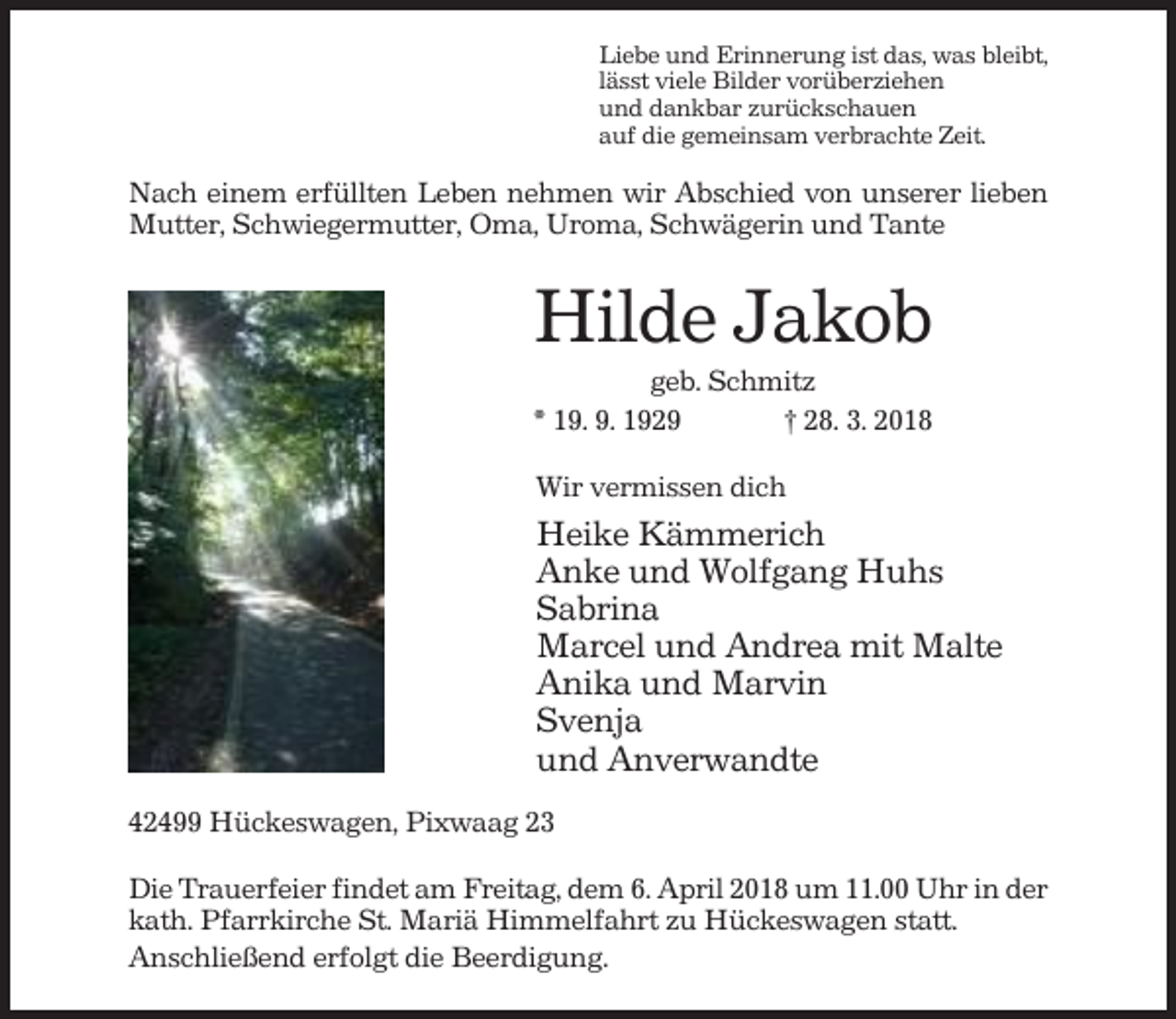 <p>Liebe und Erinnerung ist das, was bleibt,<br />lässt viele Bilder vorüberziehen<br />und dankbar zurückschauen<br />auf die gemeinsam verbrachte Zeit.</p><p>Nach einem erfüllten Leben nehmen wir Abschied von unserer lieben<br />Mutter, Schwiegermutter, Oma, Uroma, Schwägerin und Tante</p><p>Hilde Jakob<br />geb. Schmitz<br />* 19. 9. 1929<br />† 28. 3. 2018<br />Wir vermissen dich</p><p>Heike Kämmerich<br />Anke und Wolfgang Huhs<br />Sabrina<br />Marcel und Andrea mit Malte<br />Anika und Marvin<br />Svenja<br />und Anverwandte<br />42499 Hückeswagen, Pixwaag 23<br />Die Trauerfeier findet am Freitag, dem 6. April 2018 um 11.00 Uhr in der<br />kath. Pfarrkirche St. Mariä Himmelfahrt zu Hückeswagen statt.<br />Anschließend erfolgt die Beerdigung.</p>