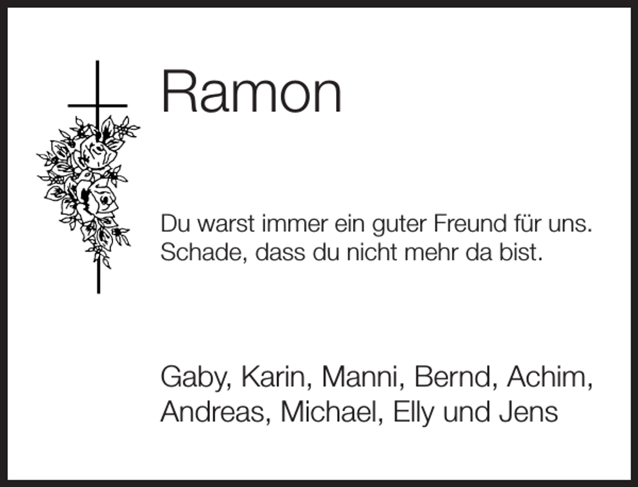 <p>Ramon<br />Du warst immer ein guter Freund für uns.<br />Schade, dass du nicht mehr da bist.</p><p>Gaby, Karin, Manni, Bernd, Achim,<br />Andreas, Michael, Elly und Jens</p>