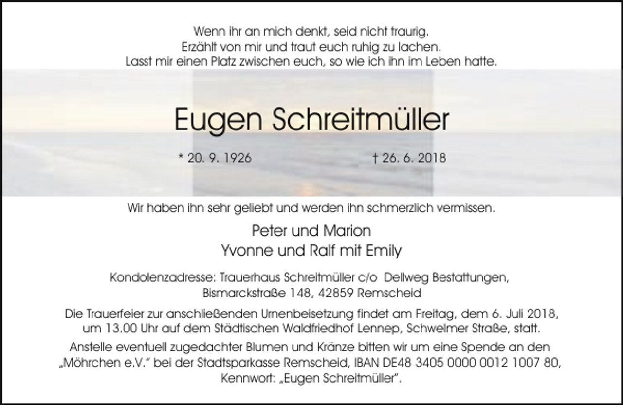 <p>Wenn ihr an mich denkt, seid nicht traurig.<br />Erzählt von mir und traut euch ruhig zu lachen.<br />Lasst mir einen Platz zwischen euch, so wie ich ihn im Leben hatte.</p><p>Eugen Schreitmüller<br />* 20. 9. 1926</p><p>† 26. 6. 2018</p><p>Wir haben ihn sehr geliebt und werden ihn schmerzlich vermissen.</p><p>Peter und Marion<br />Yvonne und Ralf mit Emily<br />Kondolenzadresse: Trauerhaus Schreitmüller c/o Dellweg Bestattungen,<br />Bismarckstraße 148, 42859 Remscheid<br />Die Trauerfeier zur anschließenden Urnenbeisetzung findet am Freitag, dem 6. Juli 2018,<br />um 13.00 Uhr auf dem Städtischen Waldfriedhof Lennep, Schwelmer Straße, statt.<br />Anstelle eventuell zugedachter Blumen und Kränze bitten wir um eine Spende an den<br />„Möhrchen e.V.” bei der Stadtsparkasse Remscheid, IBAN DE48 3405 0012 1007 80,<br />Kennwort: „Eugen Schreitmüller”.</p>