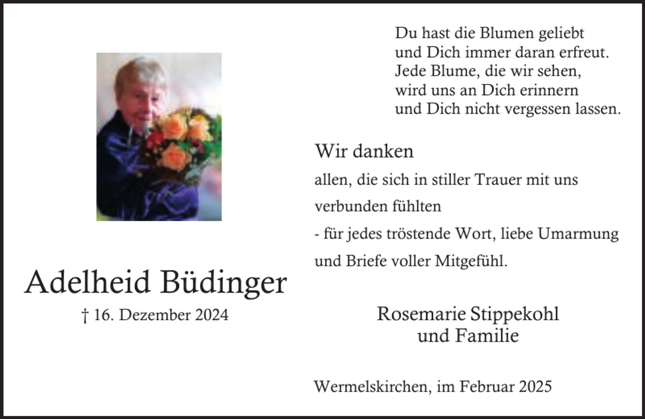 <p>Du hast die Blumen geliebt<br />und Dich immer daran erfreut.<br />Jede Blume, die wir sehen,<br />wird uns an Dich erinnern<br />und Dich nicht vergessen lassen.</p><p>Wir danken<br />allen, die sich in stiller Trauer mit uns<br />verbunden fühlten<br />- für jedes tröstende Wort, liebe Umarmung</p><p>Adelheid Büdinger<br />† 16. Dezember 2024</p><p>und Briefe voller Mitgefühl.</p><p>Rosemarie Stippekohl<br />und Familie<br />Wermelskirchen, im Februar 2025</p>