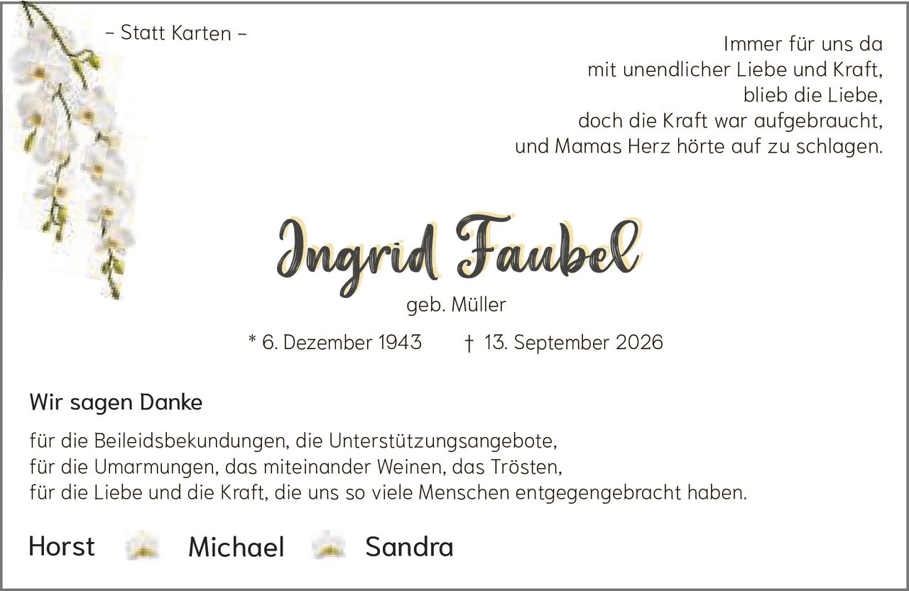 <p>Immer für uns da<br>mit unendlicher Liebe und Kraft,<br>blieb die Liebe,<br>doch die Kraft war aufgebraucht,<br>und Mamas Herz hörte auf zu schlagen.</p><p><strong>Ingrid Faubel</strong><br>geb. Müller<br>* 6. Dezember 1943 † 13. September 2026</p><p>Wir sagen Danke</p><p>für die Beileidsbekundungen, die Unterstützungsangebote,<br>für die Umarmungen, das miteinander Weinen, das Trösten,<br>für die Liebe und die Kraft, die uns so viele Menschen entgegengebracht haben.</p><p>Horst    Michael    Sandra</p>