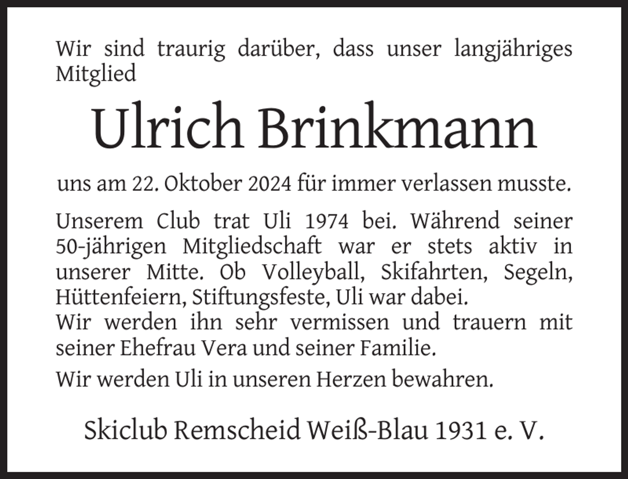 <p>Wir sind traurig darüber, dass unser langjähriges<br />Mitglied</p><p>Ulrich Brinkmann<br />uns am 22. Oktober 2024 für immer verlassen musste.<br />Unserem Club trat Uli 1974 bei. Während seiner<br />50-jährigen Mitgliedschaft war er stets aktiv in<br />unserer Mitte. Ob Volleyball, Skifahrten, Segeln,<br />Hüttenfeiern, Stiftungsfeste, Uli war dabei.<br />Wir werden ihn sehr vermissen und trauern mit<br />seiner Ehefrau Vera und seiner Familie.<br />Wir werden Uli in unseren Herzen bewahren.</p><p>Skiclub Remscheid Weiß-Blau 1931 e. V.</p>