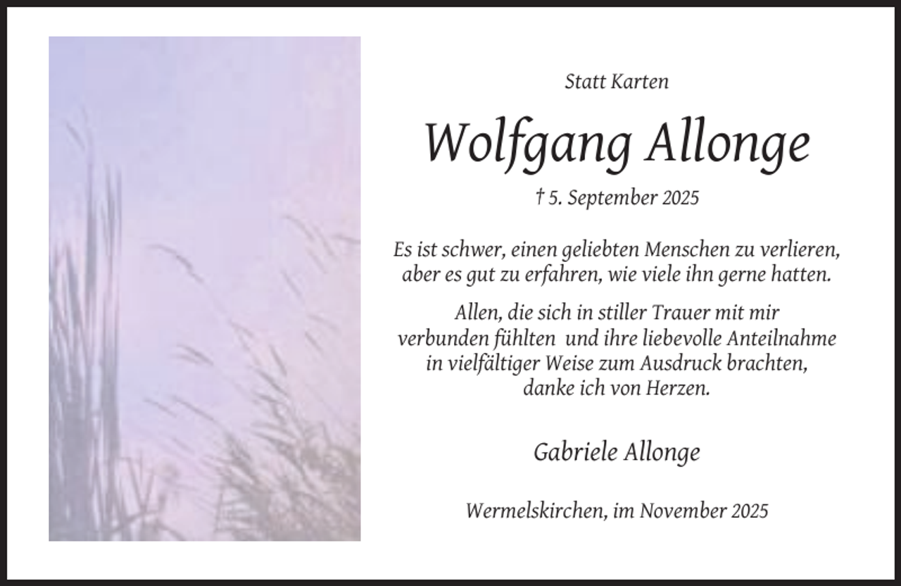 <p>Statt Karten</p><p>Wolfgang Allonge<br />† 5. September 2025<br />Es ist schwer, einen geliebten Menschen zu verlieren,<br />aber es gut zu erfahren, wie viele ihn gerne hatten.<br />Allen, die sich in stiller Trauer mit mir<br />verbunden fühlten und ihre liebevolle Anteilnahme<br />in vielfältiger Weise zum Ausdruck brachten,<br />danke ich von Herzen.</p><p>Gabriele Allonge<br />Wermelskirchen, im November 2025</p>